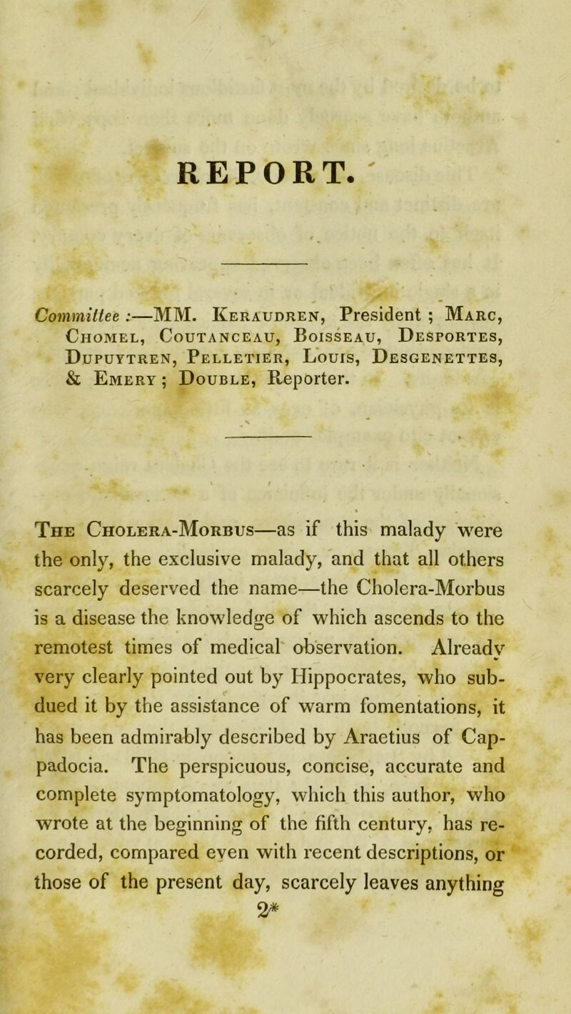 Committee :—MM. Keraudren, President ; Marc, Chomel, Coutanceau, Boisseau, Desportes, Dupuytren, Pelletier, Louis, Desgenettes, & Emery ; Double, Reporter. The Cholera-Morbus—as if this malady were the only, the exclusive malady, and that ail others scarcely deserved the name—the Cholera-Morbus is a disease the knowledge of which ascends to the remotest times of medical observation. Alreadv very clearly pointed out by Hippocrates, who sub- dued it by the assistance of warm fomentations, it has been admirably described by Araetius of Cap- padocia. The perspicuous, concise, accurate and complété symptomatology, which this author, who wrote at the beginning of the fifth century, has re- corded, compared even with recent descriptions, or those of the présent day, scarcely leaves anything 2*