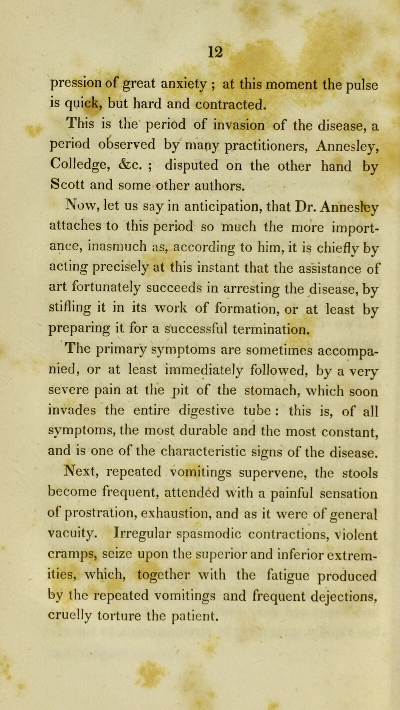 pression of great anxiety ; at this moment the puise is quick, but hard and contracted. This is the period of invasion of the disease, a period observed by many practitioners, Annesley, Colledge, &c. ; disputed on the other hand by Scott and some other authors. Now, let us say in anticipation, that Dr. Annesley attaches to this period so much the more import- ance, inasmuch as, according to him, it is chiefly by acting precisely at this instant that the assistance of art fortunately succeeds in arresting the disease, by stifling it in its work of formation, or at least by preparing it for a successful termination. The primary symptoms are sometimes accompa- nied, or at least immediately followed, by a very severe pain at the pit of the stomach, whieh soon invades the entire digestive tube : this is, of ail symptoms, the most durable and the most constant, and is one of the characteristic signs of the disease. Next, repeated vomitings supervene, the stools become frequent, attendéd with a painful sensation of prostration, exhaustion, and as it were of general vacuity. Irregular spasrnodic contractions, violent cramps, seize upon the superior and inferior extrem- ities, whieh, together with the fatigue produced by the repeated vomitings and frequent déjections, cruclly torture the patient.