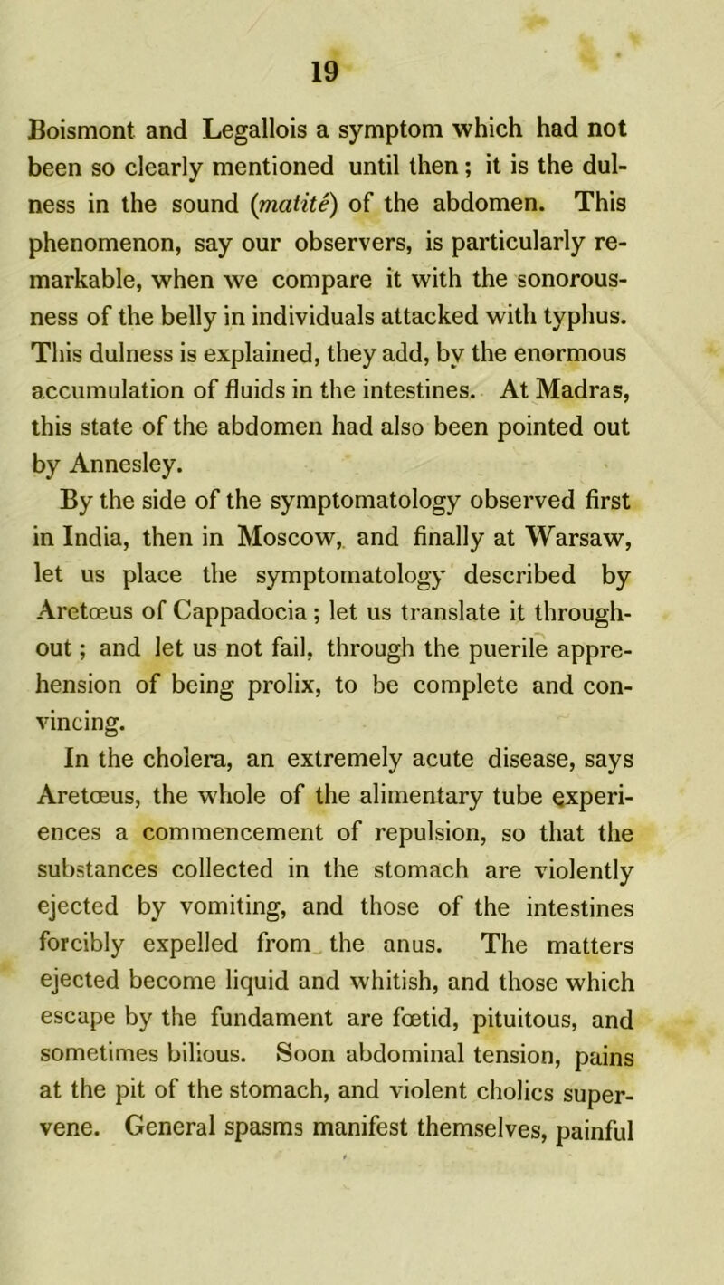 Boismont and Legallois a symptom which had not been so clearly mentioned until then ; it is the dul- ness in the sound (matité) of the abdomen. This phenomenon, say our observers, is particularly re- markable, when we compare it with the sonorous- ness of the belly in individuals attacked with typhus. This dulness is explained, they add, bv the enormous accumulation of fluids in the intestines. At Madras, this state of the abdomen had also been pointed out by Annesley. By the side of the symptomatology observed first in India, then in Moscow, and finally at Warsaw, let us place the symptomatology described by Aretœus of Cappadocia ; let us translate it through- out ; and let us not fail, through the puerile appré- hension of being prolix, to be complété and con- vincing. In the choiera, an extremely acute disease, says Aretœus, the whole of the alimentary tube expéri- ences a commencement of repulsion, so that the substances collected in the stomach are violently ejected by vomiting, and those of the intestines forcibly expelled from the anus. The matters ejected become liquid and whitish, and those which escape by the fundament are fœtid, pituitous, and sometimes bilious. Soon abdominal tension, pains at the pit of the stomach, and violent cholics super- vene. General spasms manifest themselves, painful