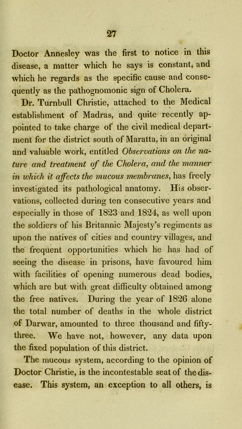 Doctor Annesley was the first to notice in this disease, a matter which he says is constant, and which he regards as the spécifie cause and conse- quently as the pathognomonic sign of Choiera. Dr. Turnbull Christie, attached to the Medical establishment of Madras, and quite recently ap- pointed to take charge of the civil medical depart- ment for the district south of Maratta, in an original and valuable work, entitled Observations on the na- ture and treatment of the Choiera, and the manner in which it affects the mucous membranes, has freely investigated its pathological anatomy. His obser- vations, collected during ten consecutive years and especially in those of 1823 and 1824, as well upon the soldiers of his Britannic Majesty’s régiments as upon the natives of cities and country villages, and the frequent opportunités which he has had of seeing the disease in prisons, hâve favoured him with facilités of opening numerous dead bodies, which are but with great difficulty obtained among the free natives. During the year of 1826 alone the total number of deaths in the whole district of Darwar, amounted to three thousand and fifty- three. We hâve not, however, any data upon the fixed population of this district. The mucous system, according to the opinion of Doctor Christie, is the incontestable seat of the dis- ease. This system, an exception to ali others, is