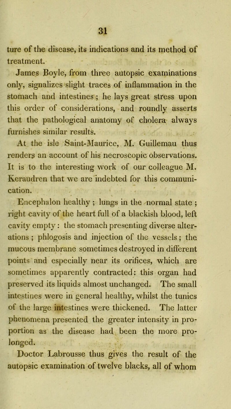 ture of the disease, its indications and its method of treatment. James JBoyle, from three autopsie examinations onl}', signalizes slight traces of inflammation in the stomach and intestines ; he lays great stress upon this order of considérations, and roundly asserts that the pathological anatomy of choiera always furnishes similar results. At the isle Saint-Maurice, M. Guillemau thus renders an account of his necroscopic observations. It is to the interestirjg vvork of our colleague M. Keraudren that \ve are indebted for this communi- cation. Encephalon healthy ; lungs in the normal state ; right cavity of the heart full of a blackish blood, left cavity empty : the stomach presenting diverse alter- ations ; phlogosis and injection of the vessels ; the mucous membrane sometimes destroyed in different points and especially near its orifices, which are sometimes apparently contracted: this organ had preserved its liquids almost unchanged. The small intestines were in general healthy, whilst the tunics of the large intestines were thickened. The latter phenomena presented the greater intensity in pro- portion as the disease had been the more pro- longed. Doctor Labrousse thus gives the resuit of the autopsie examination of twelve blacks, ail of whom