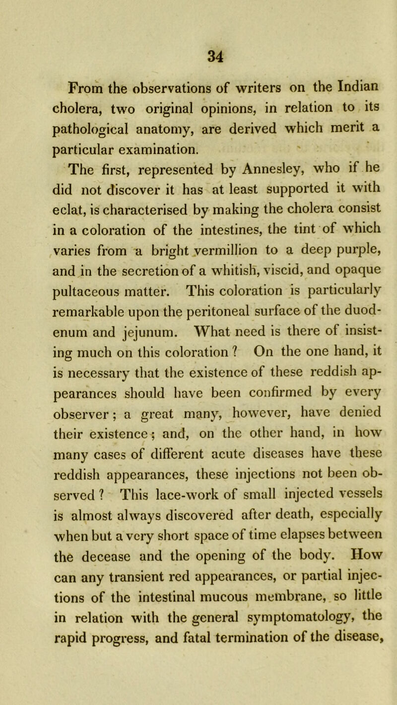 From the observations of writers on the Indian choiera, two original opinions, in relation to its pathological anatomy, are derived which merit a particular examination. The first, represented by Annesley, who if he did not discover it has at least supported it with éclat, is characterised by making the choiera consist in a coloration of the intestines, the tint of which varies from a bright vermillion to a deep purple, and in the sécrétion of a whitish, viscid, and opaque pultaceous matter. This coloration is particularly remarkable upon the peritoneal surface of the duod- énum and jéjunum. What need is there of insist- ing much on this coloration ? On the one hand, it is necessary that the existence of these reddish ap- pearances should hâve been confirmed by every observer ; a great many, however, bave denied their existence ; and, on the other hand, in how many cases of different acute diseases hâve these reddish appearances, these injections not been ob- served ? This lace-work of small injected vessels is almost always discovered after death, espccially when but a very short space of time elapses betwreen the decease and the opening of the body. How can any transient red appearances, or partial injec- tions of the intestinal mucous membrane, so little in relation with the general symptomatology, the rapid progress, and fatal termination of the disease,