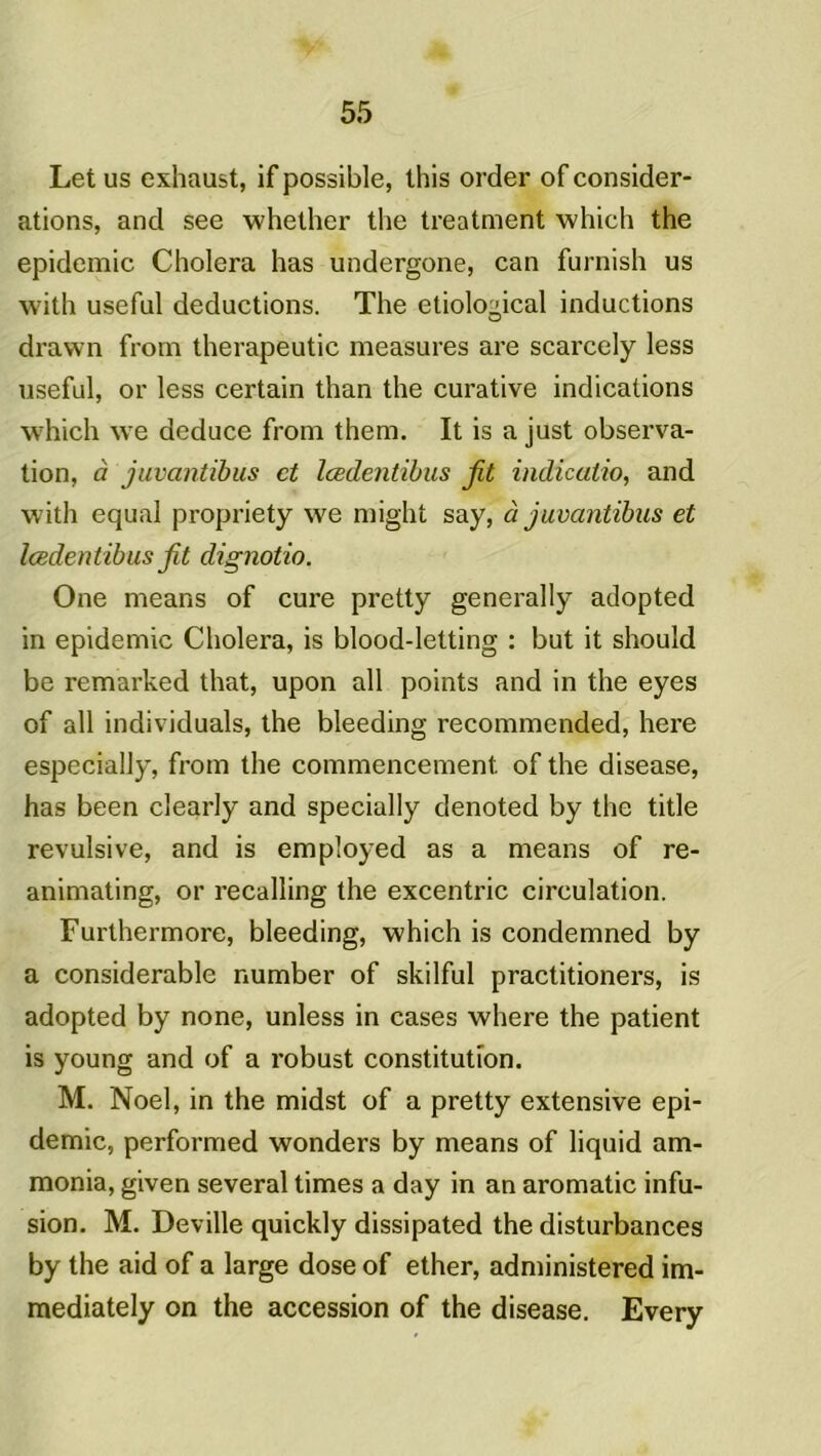 Let us exhaust, if possible, this order of considér- ations, and see whether the treatment which the épidémie Choiera has undergone, can furnish us with useful déductions. The etiological inductions drawn frorn therapeutic measures are scarcely less useful, or less certain than the curative indications which we deduce from them. It is a just observa- tion, à juvantibus et lœdentibus fit indicatio, and with equal propriety we might say, à juvantibus et lœdent ibus fit dignotio. One means of cure pretty generally adopted in épidémie Choiera, is blood-letting : but it should be remarked that, upon ail points and in the eyes of ail individuals, the bleeding recommended, here especially, from the commencement, of the disease, has been clearly and specially denoted by the title révulsive, and is employed as a means of re- animating, or recalling the excentric circulation. Furthermore, bleeding, which is condemned by a considérable number of skilful practitioners, is adopted by none, unless in cases where the patient is young and of a robust constitution. M. Noël, in the midst of a pretty extensive épi- démie, performed wonders by means of liquid am- monia, given several times a day in an aromatic infu- sion. M. Deville quickly dissipated the disturbances by the aid of a large dose of ether, administered im- mediately on the accession of the disease. Every