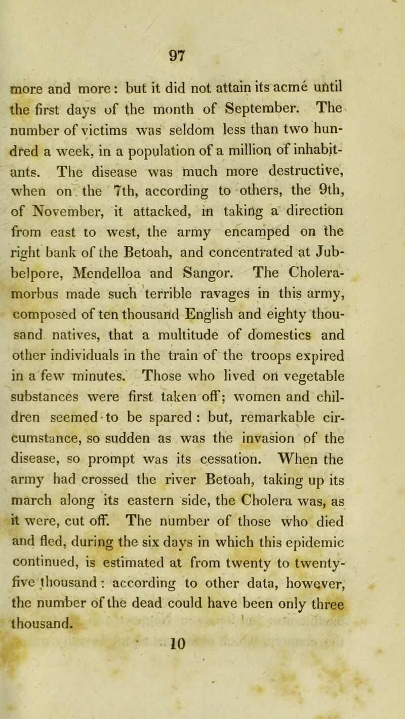 more and more : but it did not attain its acmé until the first days of the month of September. The number of victims was seldom less than two hun- dred a week, in a population of a million of inhabit- ants. The disease was much more destructive, when on the 7th, according to others, the 9th, of November, it attacked, m takirtg a direction from east to west, the army encamped on the right bank of the Betoah, and concentrated at Jub- belpore, Mcndelloa and Sangor. The Cholera- morbus made such terrible ravages in this army, composed of ten thousand English and eighty thou- sand natives, that a multitude of domestics and other individuals in the train of the troops expired in a few minutes. Those who lived on vegetable substances were first taken off; women and chil- dren seemed to be spared : but, remarkable cir- cumstance, so sudden as was the invasion of the disease, so prompt was its cessation. When the army had crossed the river Betoah, taking up its march along its eastern side, the Choiera was, as it were, eut off. The number of those who died and fled, during the six days in which this épidémie continued, is estimated at from twenty to twenty- five thousand : according to other data, however, the number of the dead could hâve been only three thousand. 10