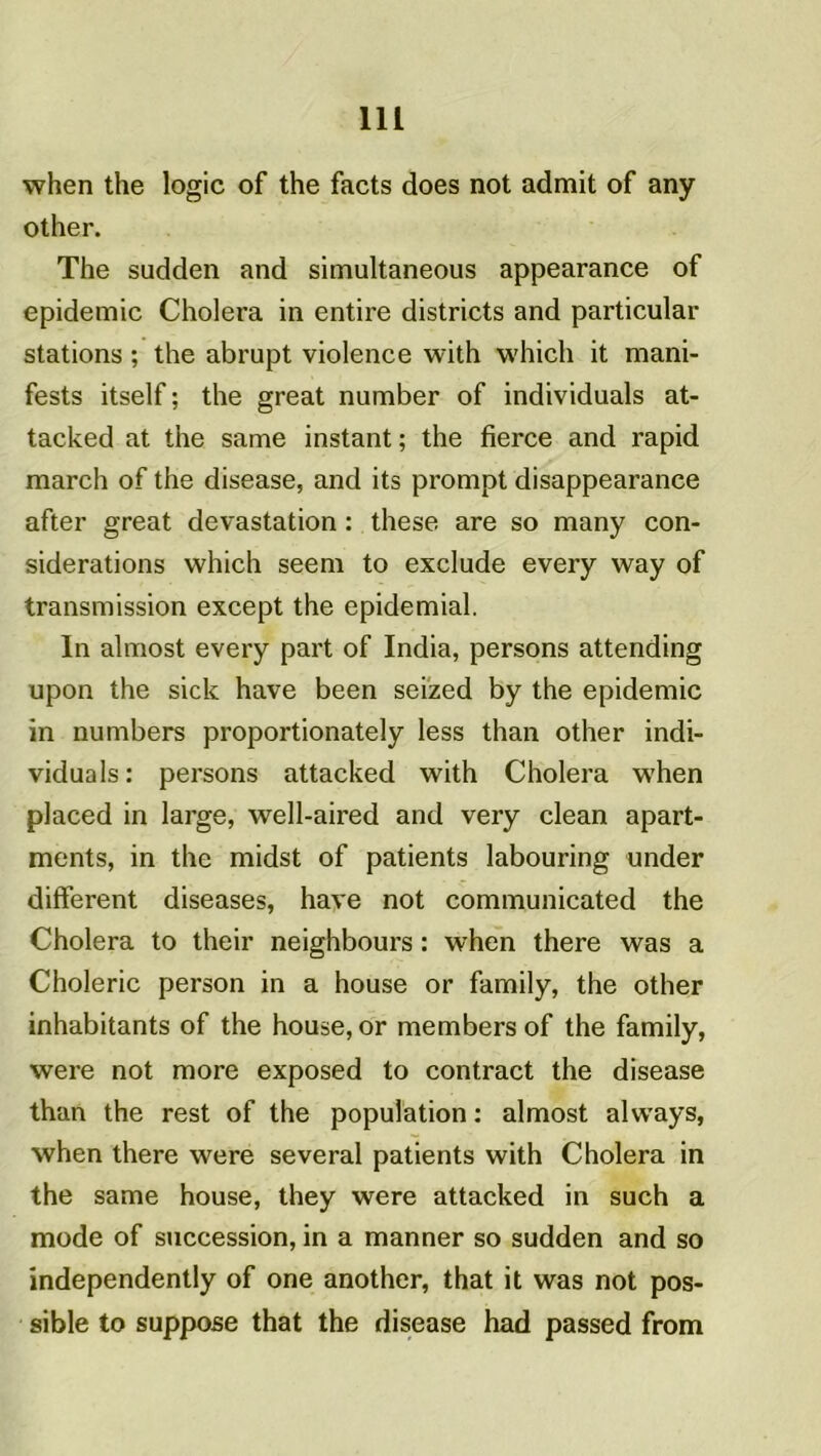 when the logic of the facts does not admit of any other. The sudden and simultaneous appearance of épidémie Choiera in entire districts and particular stations ; the abrupt violence with which it mani- fests itself ; the great number of individuals at- tacked at the same instant ; the tierce and rapid march of the disease, and its prompt disappearance after great dévastation : these are so many con- sidérations which seem to exclude every way of transmission except the epidemial. In almost every part of India, persons attending upon the sick hâve been seized by the épidémie in numbers proportionately less than other indi- viduals : persons attacked with Choiera when placed in large, well-aired and very clean apart- ments, in the midst of patients labouring under different diseases, hâve not communicated the Choiera to their neighbours : when there was a Choleric person in a house or family, the other inhabitants of the house, or membersof the family, were not more exposed to contract the disease than the rest of the population : almost always, when there were several patients with Choiera in the same house, they were attacked in such a mode of succession, in a manner so sudden and so independently of one another, that it was not pos- sible to suppose that the disease had passed from