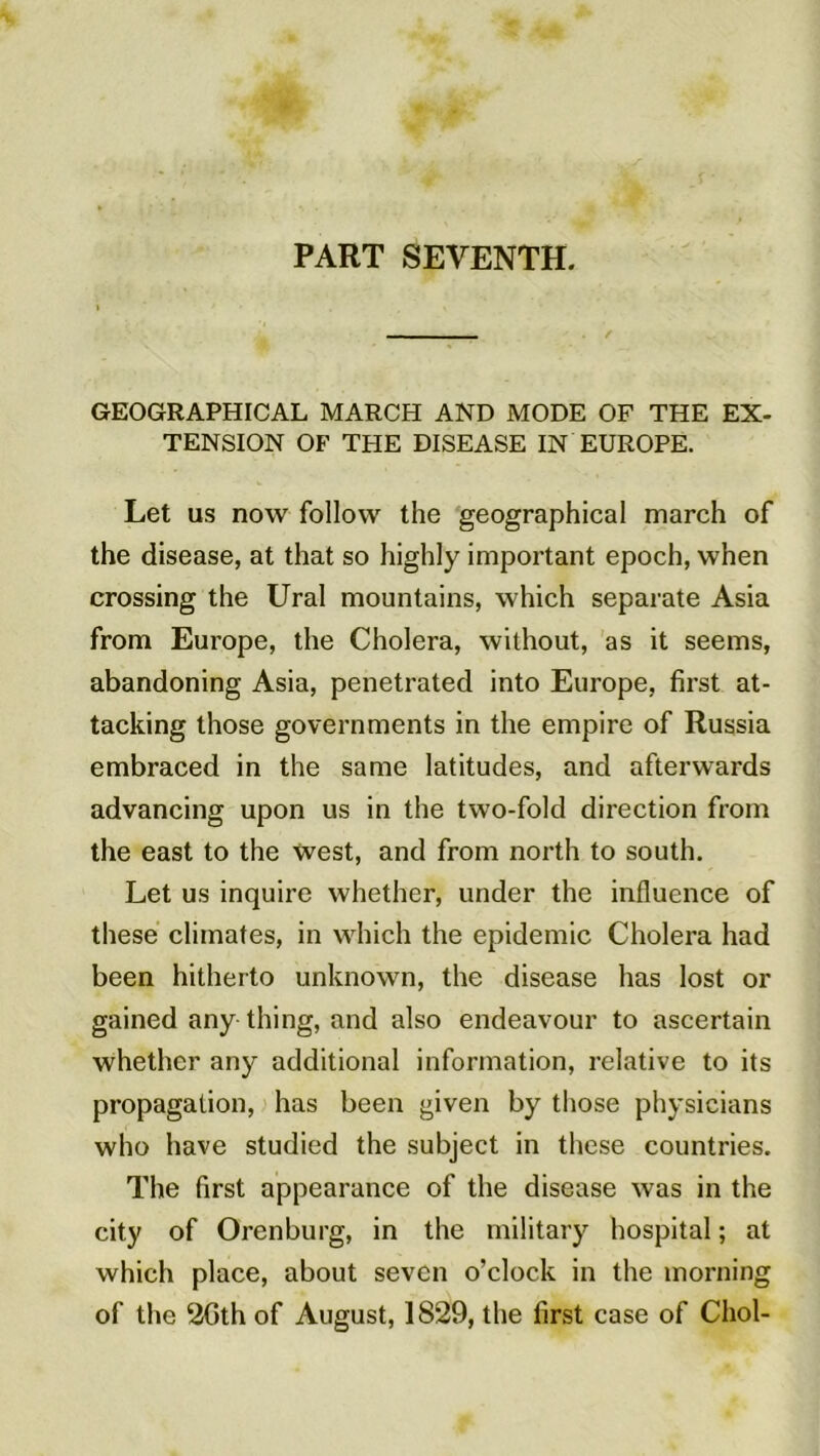 PART SEVENTH. GEOGRAPHICAL MARCH AND MODE OF THE EX- TENSION OF THE DISEASE IN EUROPE. Let us now follow the geographical march of the disease, at that so highly important epoch, when Crossing the Ural mountains, which separate Asia from Europe, the Choiera, without, as it seems, abandoning Asia, penetrated into Europe, first at- tacking those governments in the empire of Russia embraced in the same latitudes, and afterwards advancing upon us in the two-fold direction from the east to the West, and from north to south. Let us inquire whether, under the influence of these climates, in which the épidémie Choiera had been hitherto unknown, the disease lias lost or gained any thing, and also endeavour to ascertain whether any additional information, relative to its propagation, has been given by those physicians who hâve studied the subject in these countries. The first appearance of the disease was in the city of Orenburg, in the military hospital ; at which place, about seven o’clock in the morning of the 2Gth of August, 1829, the first case of Chol-