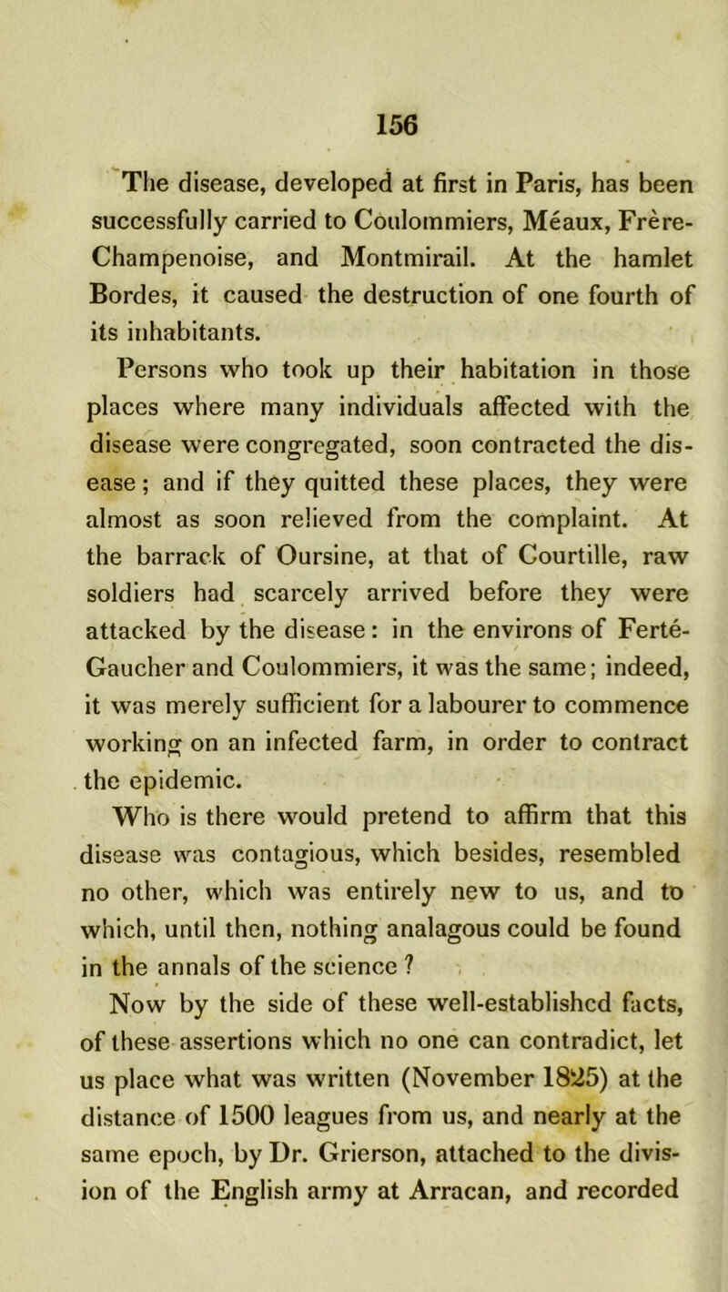 The disease, developed at first in Paris, has been successfully carried to Coulommiers, Méaux, Frère- Champenoise, and Montmirail. At the hamlet Bordes, it caused the destruction of one fourth of its inhabitants. Persons who took up their habitation in those places where many individuals affected with the disease were congregated, soon contracted the dis- ease ; and if they quitted these places, they were almost as soon reüeved from the complaint. At the barrack of Oursine, at that of Courtille, raw soldiers had scarcely arrived before they were attacked by the disease : in the environs of Ferté- Gaucher and Coulommiers, it was the same; indeed, it was merely sufficient for a labourer to commence working on an infected farm, in order to contract the épidémie. Who is there would prétend to affirm that this disease was contagious, which besides, resembled no other, which was entirely new to us, and to which, until then, nothing analagous could be found in the annals of the science ? Now by the side of these well-establishcd facts, of these assertions which no one can contradict, let us place what was written (November 1825) at the distance of 1500 leagues from us, and nearly at the same epoch, by Dr. Grierson, attached to the divis- ion of the English army at Arracan, and recorded