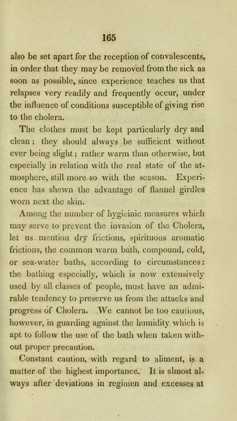 also be set apart for the réception of convalescents, in order that they may be removed from the sick as soon as possible, since expérience teaches us that relapses very readily and frequently occur, under the influence of conditions susceptible of giving rise to the choiera. The clothes must be kept particularly dry and clean ; they should always be sufficient without ever being slight ; rather vvann than otherwise, but especially in relation with the real state of the at- mosphère, still more so with the scason. Expéri- ence lias shewn the advantage of flannel girdles worn next the skin. Among the number of hygieinic measures which may serve to prevent the invasion of the Choiera, let us mention dry frictions, spirituous aromatic frictions, the common wann bath, compound, cold, or sea-water baths, according to circumstances : the bathing especially, which is now extensively used by ail classes of people, must hâve an admi- rable tendency to preserve us from the attacks and progress ôf Choiera. We cannot be too cautious, however, in guarding against the humidity which is apt to follow the use of the bath when taken with- out proper précaution. Constant caution, with regard to aliment, is a malter of the highest importance. It is almost al- ways after déviations in regimen and excesses at