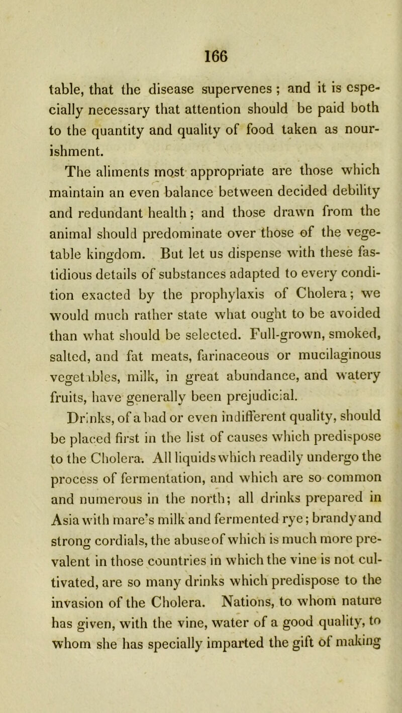 table, that the disease supervenes ; and it is cspe- cially necessary that attention should be paid both to the quantity and quality of food taken as nour- ishment. The aliments most appropriate are those which maintain an even balance between decided debility and redundant health ; and those drawn from the animal should predominate over those of the vege- table kingdom. But let us dispense with these fas- tidious details of substances adapted to every condi- tion exacted by the prophylaxis of Choiera; we would much rather State what ought to be avoided than what should be selected. Full-grown, smoked, salted, and fat méats, farinaceous or mucilaginous vegetibles, milk, in great abundance, and watery fruits, hâve generally been préjudiciai. Drinks, of a bad or even indiffèrent quality, should be placed first in the list of causes which prédisposé to the Choiera. Ail liquids which readily undergo the process of fermentation, and which are so common and numerous in the north; ail drinks prepared in Asia with inare’s milk and fermented rye ; brandy and strong cordials, the abuseof which is much more pré- valent in those countries in which the vine is not cul- tivated, are so many drinks which prédisposé to the invasion of the Choiera. Nations, to whom nature has given, with the vine, water of a good quality, to whom she has specially imparted the gift of mailing