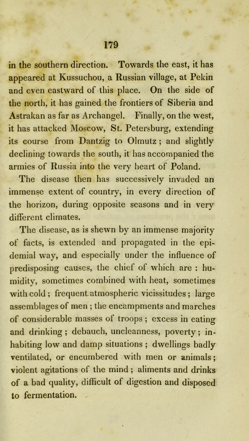in the Southern direction. Towards the east, it has appeared at Kussuchou, a Russian village, at Pékin and even eastward of this place. On the side of the north, it has gained the frontiers of Siberia and Astrakan as far as Archangel. Finally, on the west, it has attacked Moscow, St. Petersburg, extending its course from Dantzig to Olmutz ; and slightly declining towards the south, it has accompanied the armies of Russia into the very heart of Poland. The disease then has successively invaded an immense extent of country, in every direction of the horizon, during opposite seasons and in very different climates. The disease, as is shewn by an immense majority of facts, is extended and propagated in the epi- demial way, and especially under the influence of predisposing causes, the chief of which are : hu- midity, sometimes combined witli beat, sometimes withcold; frequent atmospheric vicissitudes ; large assemblages of men ; the encampments and marches of considérable masses of troops ; excess in eating and drinking; debauch, uncleanness, poverty; in- habiting low and damp situations ; dwellings badly ventilated, or encumbered with men or animais ; violent agitations of the mind ; aliments and drinks of a bad quality, difficult of digestion and disposed to fermentation.