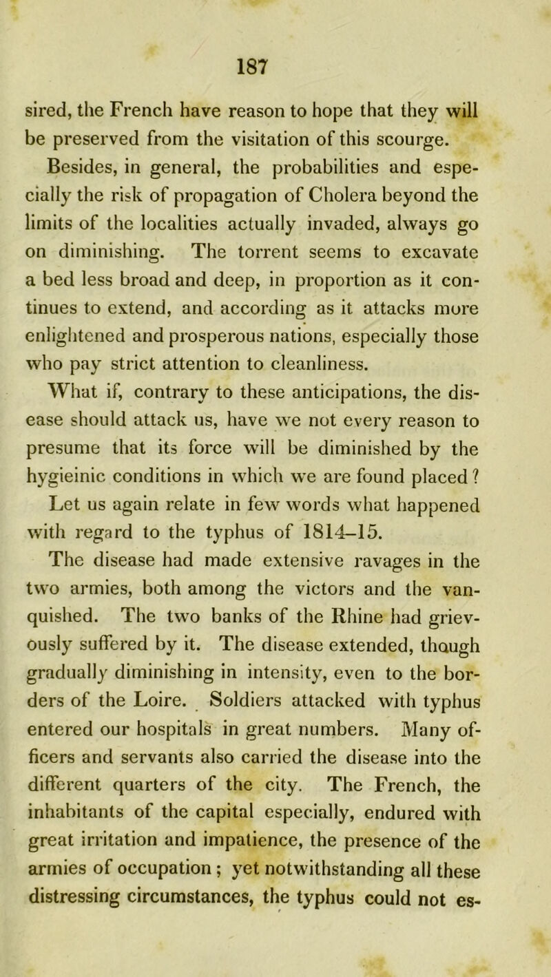 sired, the French hâve reason to hope that they will be preserved from the visitation of this scourge. Besides, in general, the probabilités and espe- cially the risk of propagation of Choiera beyond the limits of the localities actually invaded, always go on diminishing. The torrent seems to excavate a bed less broad and deep, in proportion as it con- tinues to extend, and according as it attacks more enlightened and prosperous nations, especially those who pay strict attention to cleanliness. What if, contrary to these anticipations, the dis- ease should attack us, hâve we not every reason to présumé that its force will be diminished by the hygieinic conditions in which we are found placed ? Let us again relate in few words what happened with regard to the typhus of 1814-15. The disease had made extensive ravages in the tvvo armies, both among the victors and the van- quished. The two banks of the Rhine had griev- ously suffered by it. The disease extended, though gradually diminishing in intensity, even to the bor- ders of the Loire. Soldiers attacked with typhus entered our hospitals in great numbers. Many of- ficers and servants also carried the disease into the different quarters of the city. The French, the inhabitants of the capital especially, endured with great irritation and impatience, the presence of the armies of occupation ; yet notwithstanding ail these distressing circumstances, the typhus could not es-