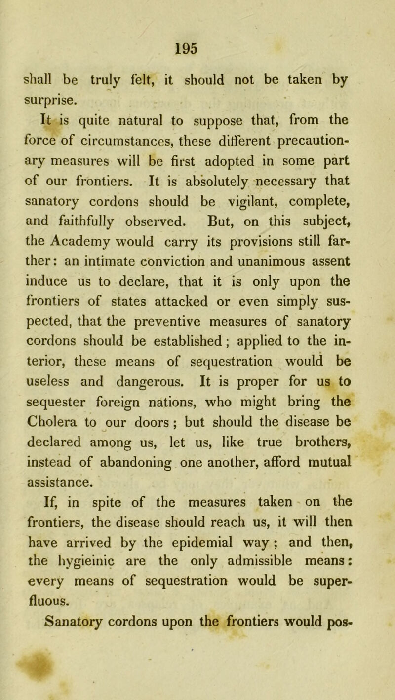 shall be truly felt, it should not be taken by surprise. It is quite natural to suppose that, from the force of circumstances, these different precaution- ary measures will be first adopted in some part of our frontiers. It is absolutely necessary that sanatory cordons should be vigilant, complété, and faithfully observed. But, on this subject, the Academy would carry its provisions still far- ther: an intimate conviction and unanimous assent induce us to déclaré, that it is only upon the frontiers of States attacked or even simply sus- pected, that the préventive measures of sanatory cordons should be established ; applied to the in- terior, these means of séquestration would be useless and dangerous. It is proper for us to sequester foreign nations, who might bring the Choiera to our doors ; but should the disease be declared among us, let us, like true brothers, instead of abandoning one anolher, afford mutual assistance. If, in spite of the measures taken on the frontiers, the disease should reach us, it will then hâve arrived by the epidemial way ; and then, the hygieinic are the only admissible means : every means of séquestration would be super- fluous. Sanatory cordons upon the frontiers would pos-