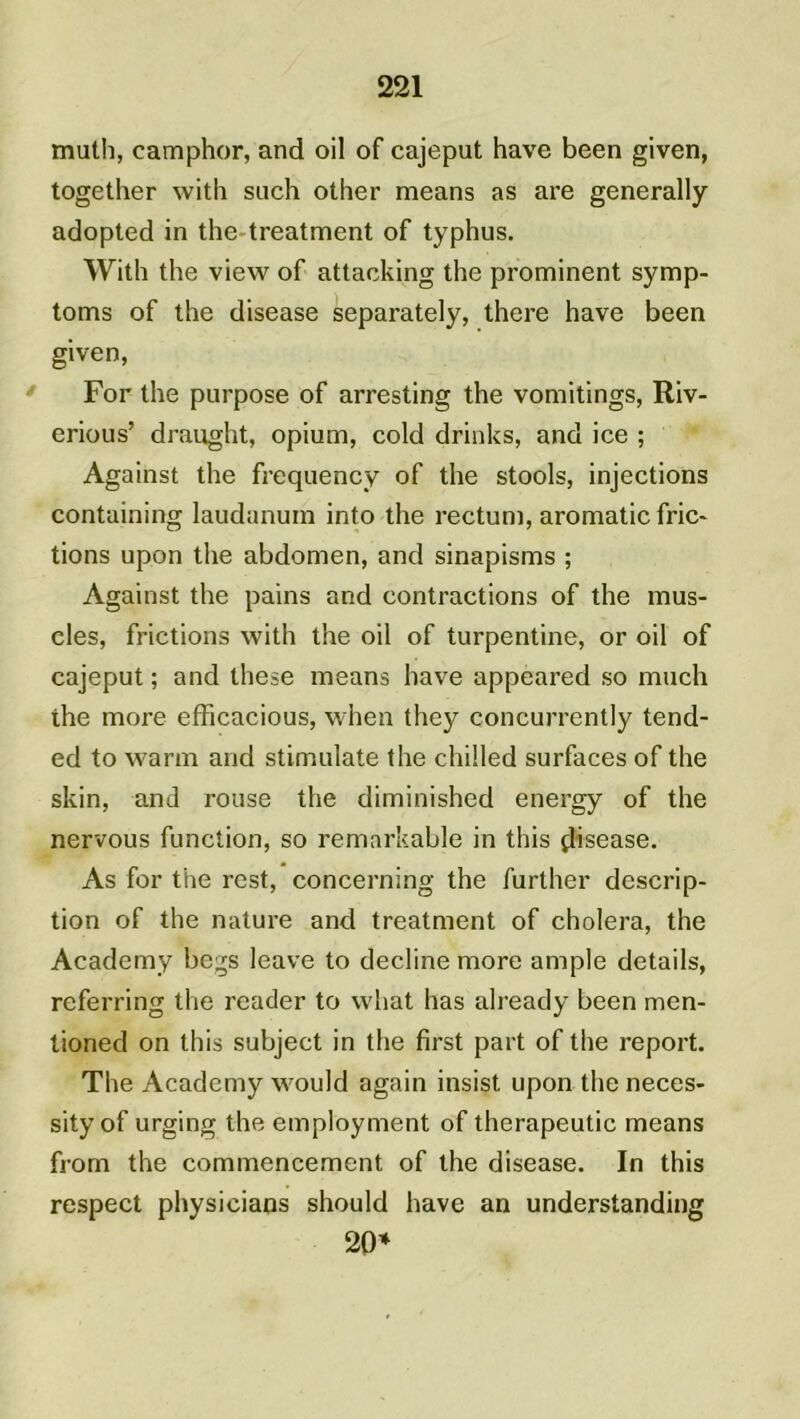 muth, eamphor, and oil of cajeput hâve been given, together with such other means as are generally adopted in the treatment of typhus. With the view of attacking the prominent symp- toms of the disease separately, there hâve been given, For the purpose of arresting the vomitings, Riv- erious’ draught, opium, cold drinks, and ice ; Against the frequency of the stools, injections containing laudanum into the rectum, aromatic fric- tions upon the abdomen, and sinapisms ; Against the pains and contractions of the mus- cles, frictions with the oil of turpentine, or oil of cajeput ; and these means hâve appeared so much the more efficacious, when they concurrently tend- ed to warm and stimulate the chilled surfaces of the skin, and rouse the diminished energy of the nervous function, so remarkable in this çlisease. As for the rest, concerning the further descrip- tion of the nature and treatment of choiera, the Academy begs leave to décliné more ample details, referring the reader to what has already been men- tioned on this subject in the first part of the report. The Academy would again insist upon the neces- sityof urging the employaient of therapeutic means from the commencement of the disease. In this respect physicians should hâve an understanding 20*