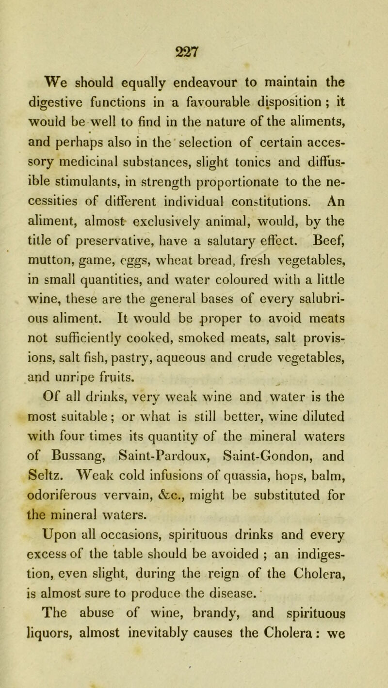 We should equally endeavour to maintain the digestive fonctions in a favourable disposition ; it would be well to find in the nature of the aliments, and perhaps also in the sélection of certain acces- sory médicinal substances, slight tonies and diffus- ible stimulants, in strength proportionate to the né- cessités of different individual constitutions. An aliment, almost exclusively animal, would, by the title of preservative, hâve a salutary effect. Beef, mutton, game, cggs, wheat bread, fresh vegetables, in small quantities, and water coloured with a little wine, these are the general bases of every salubri- ous aliment. It would be .proper to avoid méats not sufficiently cooked, smoked méats, sait provis- ions, sait fish, pastry, aqueous and crude vegetables, and unripe fruits. Of ail drinks, verv weak wine and water is the most suitable ; or what is still better, wine diluted with four times its quantity of the minerai waters of Bussang, Saint-Pardoux, Saint-Gondon, and Seltz. Weak cold infusions of quassia, hops, balm, odoriferous vervain, &c., rnight be substituted for the minerai waters. Upon ail occasions, spirituous drinks and every excess of the table should be avoided ; an indiges- tion, even slight, during the reign of the Choiera, is almost sure to produce the disease. The abuse of wine, brandy, and spirituous liquors, almost inevitably causes the Choiera : we