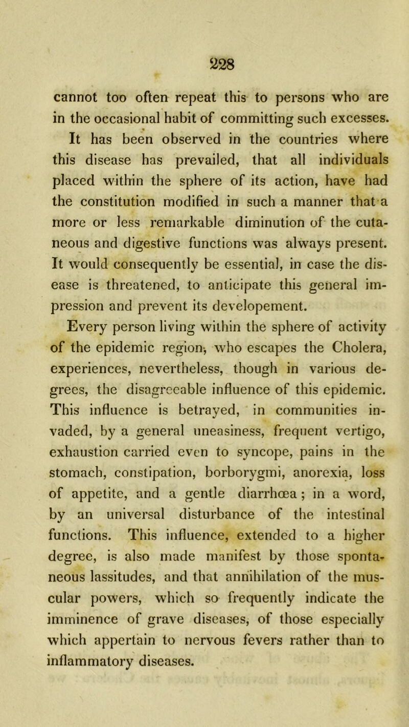 cannot too often repeat this to persons who are in the occasional habit of committing such excesses. It has been observed in the countries where this disease has prevailed, that ail individuals placed within the sphere of its action, hâve had the constitution modified in such a manner that a more or less reniarkable diminution of the cuta- neous and digestive functions vvas always présent. It would consequently be essential, in case the dis- ease is threatened, to anticipate this general im- pression and prevent its developement. Every person living within the sphere of activity of the épidémie région* who escapes the Choiera, expériences, nevertheless, though in various de- grees, the disagrccable influence of this épidémie. This influence is betrayed, in communities in- vaded, by a general uneasiness, frequent vertigo, exhaustion carried even to syncope, pains in the stomach, constipation, borborygmi, anorexia, loss of appetite, and a gentle diarrhœa ; in a word, by an universal disturbance of the intestinal functions. This influence, extended to a higher degree, is also made manifest by those sponta- neous lassitudes, and that annihilation of the mus- cular powers, which so frequently indicate the imminence of grave diseases, of those especially which appertain to nervous fevers rather than to inflammatory diseases.