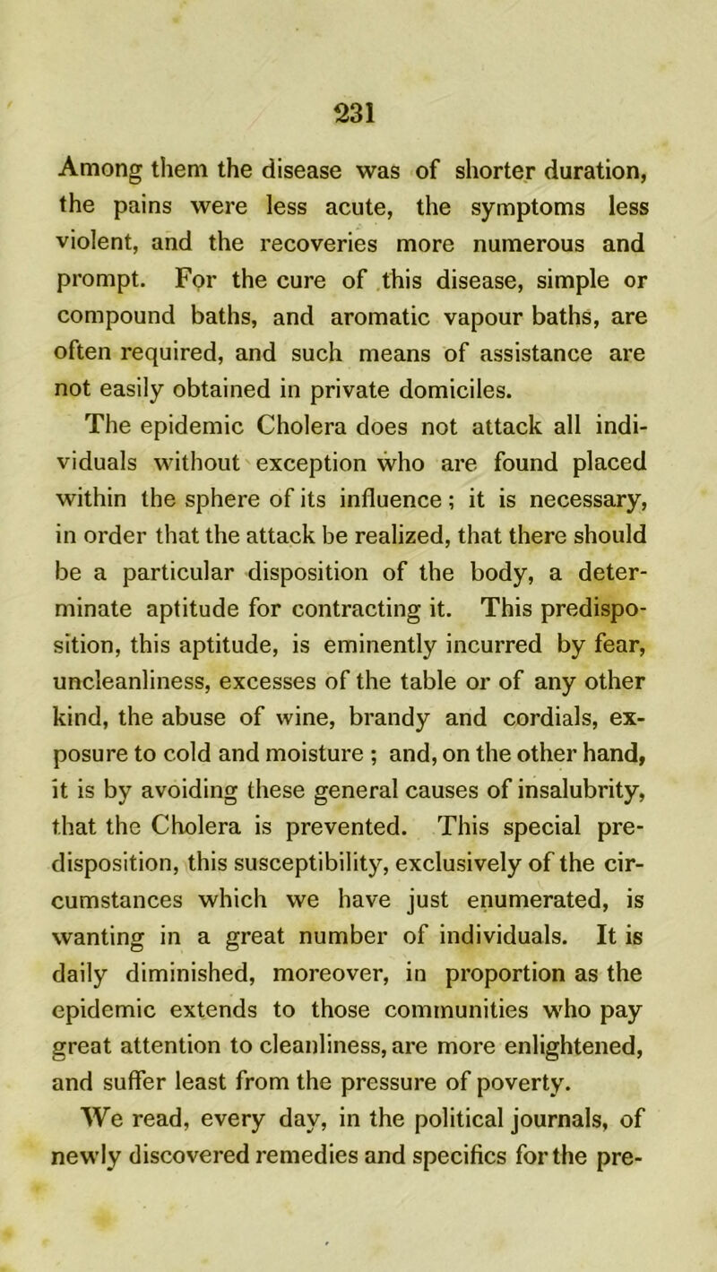 Among them the disease was of shorter duration, the pains were less acute, the symptoms less violent, and the recoveries more numerous and prompt. For the cure of this disease, simple or compound baths, and aromatic vapour baths, are often required, and such means of assistance are not easily obtained in private domiciles. The épidémie Choiera does not attack ail indi- viduals without exception who are found placed within the sphere of its influence ; it is necessary, in order that the attack be realized, that there should be a particular disposition of the body, a deter- minate aptitude for contracting it. This prédispo- sition, this aptitude, is eminently incurred by fear, uncleanliness, excesses of the table or of any other kind, the abuse of wine, brandy and cordials, ex- posure to c.old and moisture ; and, on the other hand, it is by avoiding these general causes of insalubrity, that the Choiera is prevented. This spécial pré- disposition, this susceptibility, exclusively of the cir- cumstances which we hâve just enumerated, is wanting in a great number of individuals. It is daily diminished, moreover, in proportion as the épidémie extends to those communities who pay great attention to cleanliness, are more enlightened, and suffer least from the pressure of poverty. We read, every day, in the political journals, of newly discovered remedies and spécifies for the pre-