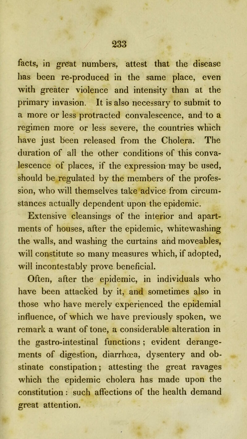 facts, in great numbers. attest that the disease lias been re-produced in the same place, even with greater violence and intensity than at the primary invasion. It is also necessary to submit to a more or less protracted convalescence, and to a regimen more or less severe, the countries which hâve just been released from the Choiera. The duration of ail the other conditions of this conva- lescence of places, if the expression may be used, should be regulated by the members of the profes- sion, who will themselves take advice from circum- stances actually dépendent upon the épidémie. Extensive cleansings of the interior and apart- ments of houses, after the épidémie, whitewashing the walls, and washing the curtains and moveables, will constitute so many measures which, if adopted, will incontestably prove bénéficiai. Often, after the épidémie, in individuals who hâve been attacked by it, and sometimes also in those who hâve merelv experienced the epidemial influence, of which we hâve previously spoken, we remark a want of tone, a considérable alteration in the gastro-intestinal functions ; évident dérange- ments of digestion, diarrhœa, dysentery and ob- stinate constipation ; attesting the great ravages which the épidémie choiera has made upon the constitution : such affections of the health demand great attention.