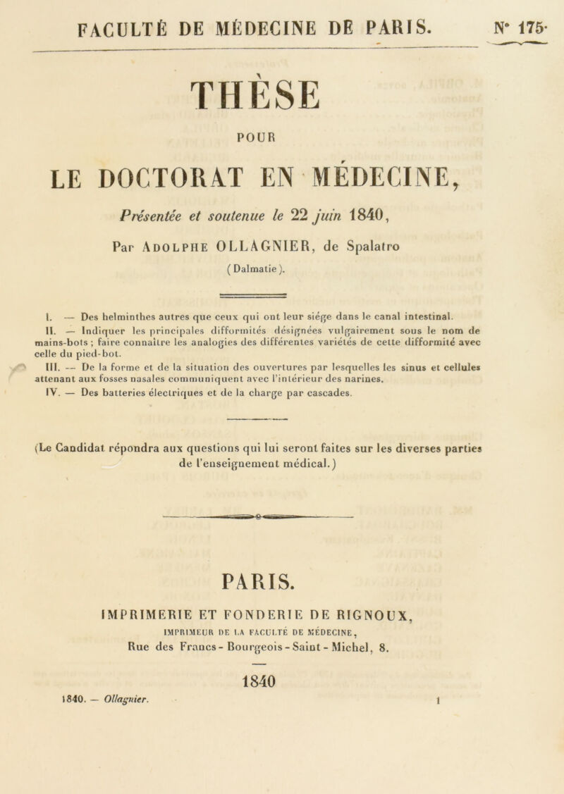 FACULTÉ DE MÉDECINE DE PARIS. N- 175 THESE POUR LE DOCTORAT EN MÉDECINE, Présentée et soutenue le 22 juin 1840, Par Adolphe OLLÀGNIER, de Spalatro ( Dalmatie ). I. — Des helminthes autres que ceux qui ont leur siège dans le canal intestinal. II. — Indiquer les principales difformités désignées vulgairement sous le nom de mains-bots ; faire connaître les analogies des différentes variétés de cette difformité avec celle du pied-bot. III. — De la forme et de la situation des ouvertures par lesquelles les sinus et cellules attenant aux fosses nasales communiquent avec l’intérieur des narines. IV. — Des batteries électriques et de la charge par cascades. (Le Gaodidat répondra aux questions qui lui seront faites sur les diverses parties de renseignement médical.) PARIS. IMPRIMERIE ET FONDERIE DE RIGNOUX, IMPRIMEUR DF. I.A FACULTÉ DE MÉDECINE, Rue des Francs - Rourgeois - Saint - Michel. 8. 1840