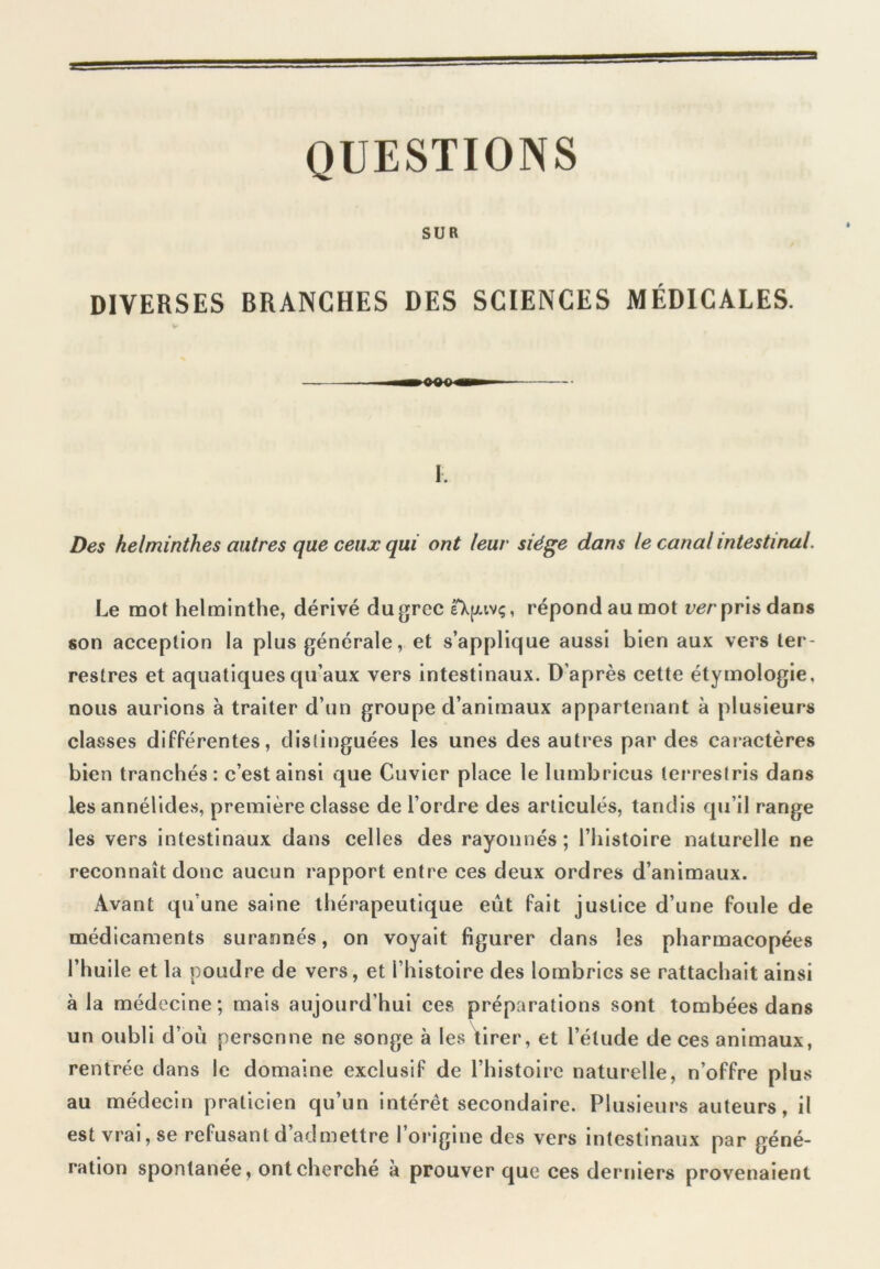 QUESTIONS SUR DIVERSES BRANCHES DES SCIENCES MÉDICALES. I. Des helminthes autres que ceux qui ont leur siège dans le canal intestinal. Le mot helminthe, dérivé du grec eXjuvç, répond au mot ver pris dans son acception la plus générale, et s’applique aussi bien aux vers ter- restres et aquatiques qu’aux vers intestinaux. D’après cette étymologie, nous aurions à traiter d’un groupe d’animaux appartenant à plusieurs classes différentes, distinguées les unes des autres par des caractères bien tranchés: c’est ainsi que Cuvier place le lumbricus terreslris dans les annélides, première classe de l’ordre des articulés, tandis qu’il range les vers intestinaux dans celles des rayonnés; l’histoire naturelle ne reconnaît donc aucun rapport entre ces deux ordres d’animaux. Avant qu’une saine thérapeutique eût fait justice d’une foule de médicaments surannés, on voyait figurer dans les pharmacopées l’huile et la poudre de vers, et l’histoire des lombrics se rattachait ainsi à la médecine; mais aujourd’hui ces préparations sont tombées dans un oubli d’ou personne ne songe à les tirer, et l’étude de ces animaux, rentrée dans le domaine exclusif de l’histoire naturelle, n’offre plus au médecin praticien qu’un intérêt secondaire. Plusieurs auteurs, il est vrai, se refusant d’admettre l’origine des vers intestinaux par géné- ration spontanée, ont cherché à prouver que ces derniers provenaient