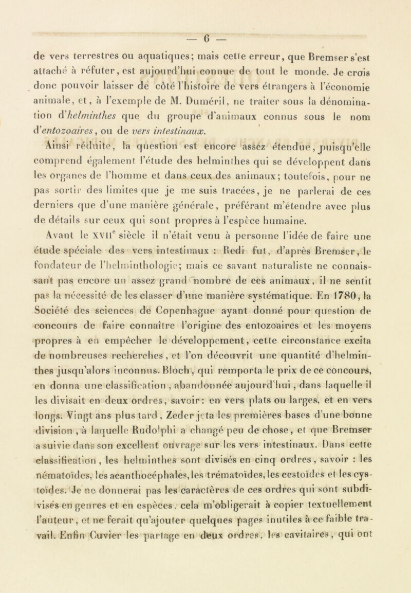 de vers terrestres ou aquatiques; mais celle erreur, que Bremsers’est attaché à réfuter, est aujourd’hui connue de tout le monde. Je crois donc pouvoir laisser de côté l’histoire de vers étrangers à l’économie animale, et, à l’exemple de JVI. Duméril, ne traiter sous la dénomina- tion d’helminthes que du groupe d’animaux connus sous le nom d'entozoaires, ou de vers intestinaux. Ainsi réduite, la question est encore assez étendue, jmisqu’elle comprend également l’étude des helminthes qui se développent dans les organes de l’homme et dans ceux des animaux; toutefois, pour ne pas sortir des limites que je me suis tracées, je ne parlerai de ces derniers que d’une manière générale, préférant m’étendre avec plus de détails sur ceux qui sont propres à l’espfce humaine. Avant le XVIIe siècle il n’était venu à personne l’idée de faire une étude spéciale des vers intestinaux : Redi fut, d’après Bremser, le fondateur de l’helminthologie; mais ce savant naturaliste ne connais- sant pas encore un assez grand nombre de ces animaux, il ne sentit pas la nécessité de les classer d’une manière systématique. En 1780, la Société des sciences de Copenhague ayant donné pour question de concours de faire connaître l’origine des entozoaires et les moyens propres à en empêcher le développement, cette circonstance excita de nombreuses recherches, et l’on découvrit une quantité d’helmin- thes jusqu’alors inconnus. Bloch , qui remporta le prix de ce concours, en donna une classification , abandonnée aujourd’hui, dans laquelle il les divisait en deux ordres, savoir: en vers plats on larges, et en vers longs. Vingt ans plus tard , Zeder jeta les premières bases d’une bonne division , à laquelle Rudolphi a changé peu de chose, et que Bremser a suivie dans son excellent ouvrage sur les vers intestinaux. Dans cette classification, les helminthes sont divisés en cinq ordres, savoir : les nématoïdes, les acanthocéphales,les trématoïdes, les cestoicles et lescys- toïdes. Je ne donnerai pas les caractères de ces ordres qui sont subdi- visés en genres et en espèces, cela m’obligerait à copier textuellement l’auteur, et ne ferait qu’ajouter quelques pages inutiles à ce faible tra- vail. Enfin Cuvier les partage en deux ordres, lés cavitaires, qui ont