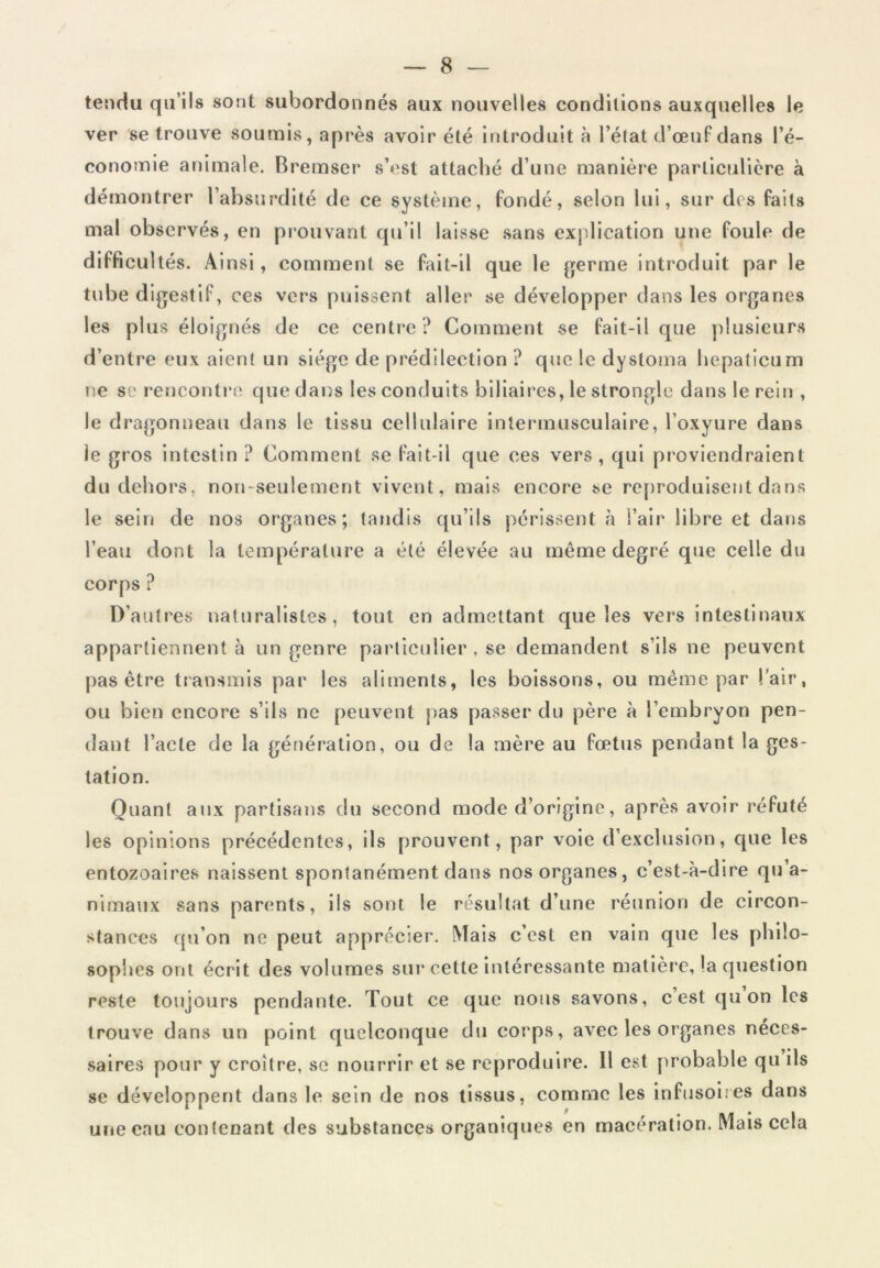 tendu qu’ils sont subordonnés aux nouvelles conditions auxquelles le ver se trouve soumis, après avoir été introduit à l’état d’œuf dans l’é- conomie animale. Bremser s’est attaché d’une manière particulière à démontrer l’absurdité de ce système, fondé, selon lui, sur des faits mal observés, en prouvant qu’il laisse sans explication une foule de difficultés. Ainsi, comment se fait-il que le germe introduit par le tube digestif, ces vers puissent aller se développer dans les organes les plus éloignés de ce centre? Comment se fait-il que plusieurs d’entre eux aient un siège de prédilection ? que le dysloma hepaticum ne se rencontre que dans les conduits biliaires, le strongle dans le rein , le dragonneau dans le tissu cellulaire intermusculaire, l’oxyure dans le gros intestin ? Comment se fait-il que ces vers , qui proviendraient du dehors, non-seulement vivent, mais encore se reproduisent dans le sein de nos organes; tandis qu’ils périssent à l’air libre et dans l’eau dont la température a été élevée au même degré que celle du corps ? D’autres naturalistes, tout en admettant que les vers intestinaux appartiennent à un genre particulier , se demandent s’ils ne peuvent pas être transmis par les aliments, les boissons, ou même par l'air, ou bien encore s’ils ne peuvent pas passer du père à l’embryon pen- dant l’acte de la génération, ou de la mère au fœtus pendant la ges- tation. Quant aux partisans du second mode d’origine, après avoir réfuté les opinions précédentes, ils prouvent, par voie d’exclusion, que les entozoaires naissent spontanément dans nos organes, c’est-à-dire qu’a- nimaux sans parents, ils sont le résultat d’une réunion de circon- stances qu’on ne peut apprécier. Mais c’est en vain que les philo- sophes ont écrit des volumes sur cette intéressante matière, la question reste toujours pendante. Tout ce que nous savons, c est qu on les trouve dans un point quelconque du corps, avec les organes néces- saires pour y croître, se nourrir et se reproduire. Il est probable qu ils se développent dans le sein de nos tissus, comme les infusoires dans une eau contenant des substances organiques en macération. Mais cela