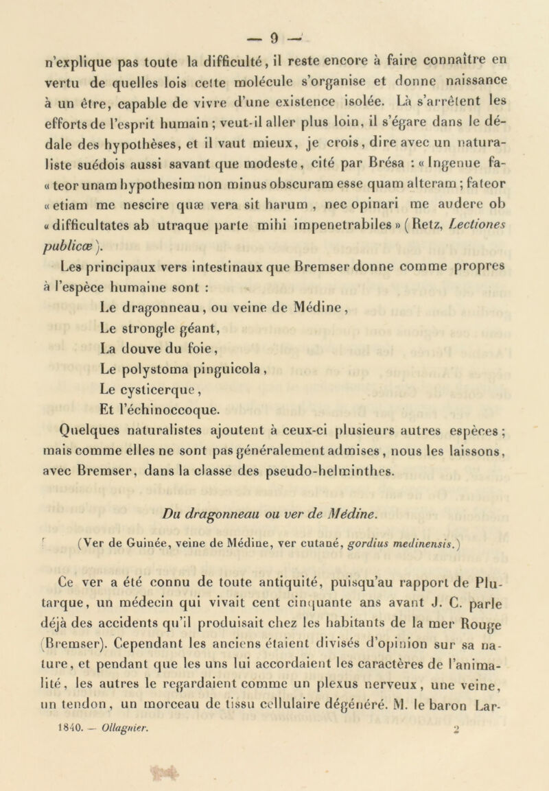 n’explique pas toute la difficulté, il reste encore à faire connaître en vertu de quelles lois celte molécule s’organise et donne naissance à un être, capable de vivre d’une existence isolée. Là s’arrêtent les efforts de l’esprit humain ; veut-il aller plus loin, il s’égare dans le dé- dale des hypothèses, et il vaut mieux, je crois, dire avec un natura- liste suédois aussi savant que modeste, cité par Brésa : « Ingenue fa- « teor unam hypothesim non minus obscuram esse quam alteram ; fateor « etiam me nescire quæ vera sit harum , nec opinari me audere ob « difficultates ab utraque parle mihi impenetrabiles » ( Retz, Lectiones publicæ ). Les principaux vers intestinaux que Bremser donne comme propres à l’espèce humaine sont : Le dragonneau, ou veine de Médine, Le strongle géant, La douve du foie, Le polystoma pinguicola, Le cysticerque, Et l’échinoccoque. Quelques naturalistes ajoutent à ceux-ci plusieurs autres espèces; mais comme elles ne sont pas généralement admises , nous les laissons, avec Bremser, dans la classe des pseudo-helminthes. Du dragonneau ou ver de Médine. (Ver de Guinée, veine de Médine, ver cutané, gordius medinensis.) Ce ver a été connu de toute antiquité, puisqu’au rapport de Plu- tarque, un médecin qui vivait cent cinquante ans avant J. C. parle déjà des accidents qu’il produisait chez les habitants de la mer Rouge Bremser). Cependant les anciens étaient divisés d’opinion sur sa na- ture, et pendant que les uns lui accordaient les caractères de l’anima- lité, les autres le regardaient comme un plexus nerveux, une veine, un tendon , un morceau de tissu cellulaire dégénéré. M. le baron Lar- 1840.— Ollagnier. 2