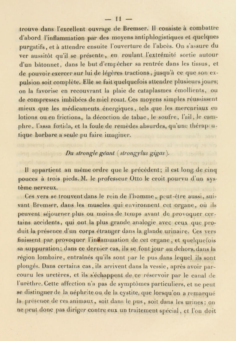 trouve dans l’excellent ouvrage de Bremser. Il consiste à combattre d’abord l’inflammation par des moyens antiphlogistiques et quelques purgatifs, et à attendre ensuite l’ouverture de l’abcès. On s’assure du ver aussitôt qu’il se présente, en roulant l’extrémité sortie autour d’un bâtonnet, dans le but d’empêcher sa rentrée dans les tissus, et de pouvoir exercer sur lui de légères tractions, jusqu’à ce que son ex- pulsion soit complète. Elle se fait quelquefois attendre plusieurs jours; on la favorise en recouvrant la plaie de cataplasmes émollients, ou de compresses imbibées de miel rosat. Ces moyens simples réussissent mieux que les médicaments énergiques, tels que les mercuriaux en lotions ou en frictions, la décoction de tabac, le soufre, l’ail, le cam- phre, l’assa fœtida, et la foule de remèdes absurdes, qu’une thérapt u- tique barbare a seule pu faire imaginer. Du strongle géant ( strongy/us gigas ). Il appartient au même ordre que le précédent; il est long de cinq pouces à trois pieds. M. le professeur Otto le croit pourvu d’un sys- tème nerveux. Ces vers se trouvent dans le rein de l'homme, peut-être aussi, sui- vant Bremser, dans les muscles qui environnent cet organe, où ils peuvent séjourner plus ou moins de temps avant de provoquer cer- tains accidents, qui ont la plus grande analogie avec ceux que pro- duit la présence d’un corps étranger dans la glande urinaire. Ces vers finissent par provoquer l’inflammation de cet organe, et quelquefois sa suppuration; dans ce dernier cas, ils se font jour au dehors, dans la région lombaire, entraînés qu’ils sont par le pus dans lequel ils sont plongés. Dans certains cas , ils arrivent dans la vessie, après avoir par- couru les uretères, et ils s’échappent de ce réservoir par le canal de l’urèthre. Cette affection n’a pas de symptômes particuliers, et ne peut se distinguer de la néphrite ou de la cystite, que lorsqu’on a remarqué la présence de ces animaux, soit dans le pus, soit dans les urines; on ne peut donc pas diriger contre eux un traitement spécial, et l’on doit