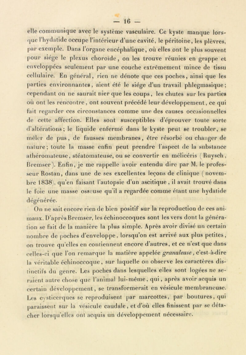 elle communique avec le système vasculaire. Ce kyste manque lors- que l’hydatide occupe l’intérieur d’une cavité, le péritoine, les plèvres, par exemple. Dans l’organe encéphalique, où elles ont le plus souvent pour siège le plexus choroïde, on les trouve réunies en grappe et enveloppées seulement par une couche extrêmement mince de tissu cellulaire. En général, rien ne dénote que ces poches, ainsi que les parties environnantes, aient été le siège d’un travail phlegmasique; cependant on ne saurait nier que les coups, les chutes sur les parties où ont les rencontre, ont souvent précédé leur développement, ce qui fait regarder ces circonstances comme une des causes occasionnelles de cette affection. Elles sont susceptibles d’éprouver toute sorte d’altérations; le liquide enfermé dans le kyste peut se troubler, se mêler de pus, de fausses membranes, être résorbé ou changer de nature; toute la masse enfin peut prendre l'aspect de la substance athéromateuse, stéatomateuse, ou se convertir en mélicéris (Ruysch, Bremser). Enfin, je me rappelle avoir entendu dire par M. le profes- seur Rostan, dans une de ses excellentes leçons de clinique ( novem- bre 1838), qu’en faisant l’autopsie d’un ascitique, il avait trouvé dans le foie une masse osseuse qu’il a regardée comme étant une hydatide dégénérée. On ne sait encore rien de bien positif sur la reproduction de ces ani- maux. D’après Bremser, les échinoecoques sont les vers dont la généra- tion se fait de la manière la plus simple. Après avoir divisé un certain nombre de poches d’enveloppe, lorsqu’on est arrivé aux plus petites, on trouve qu’elles en contiennent encore d’autres, et ce n’est que dans celles-ci que l’on remarque la matière appelée granuleuse, c’est-à-dire la véritable échinoccoque, sur laquelle on observe les caractères dis- tinctifs du genre. Les poches dans lesquelles elles sont logées ne se- raient autre chose que l’animal lui-même, qui, après avoir acquis un certain développement, se transformerait en vésicule membraneuse. Les cvsticerques se reproduisent par marcottes, par boutures, qui paraissent sur la vésicule caudale, et d’où elles finissent par se déta- cher lorsqu’elles ont acquis un développement nécessaire.