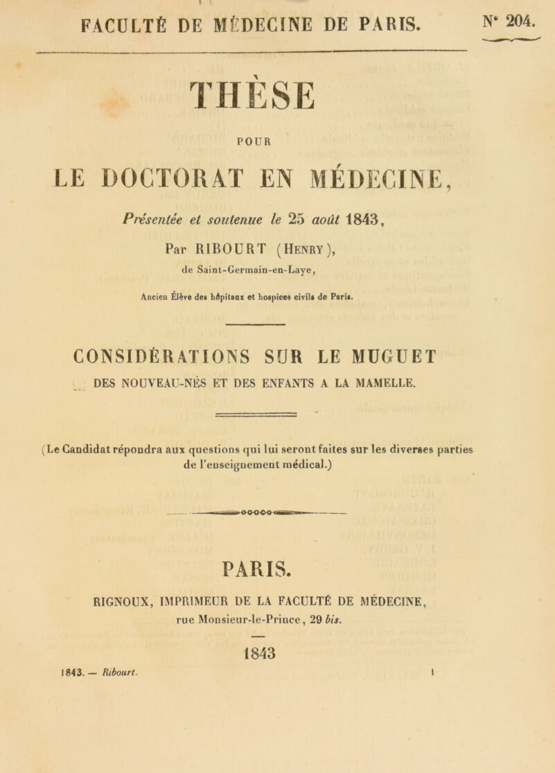 ? FACULTE DE MEDECINE DE PARIS. N* 204. THESE POUR LE DOCTOIUT EN f Preseniee et soutenue le 25 aout 1843, Par RIBOURT (Henry), de Saint-Germain-en-Laye, Ancien Eleve des hApitaax et hospices civils do Paris. CONSIDERATIONS SUR LE MUGUET DES NOUVEAU-NES ET DES ENFANTS A LA MAMELLE. (Le Candidat repondra aux questions qui lui serontfaites sur les diverses parties de l’euseignernent medical.) PARIS. RIGNOUX, IMPR1MEUR DE LA FACULTfi DE MEDECINE, rue Monsieur-le-Prince, 29 bis. 1843