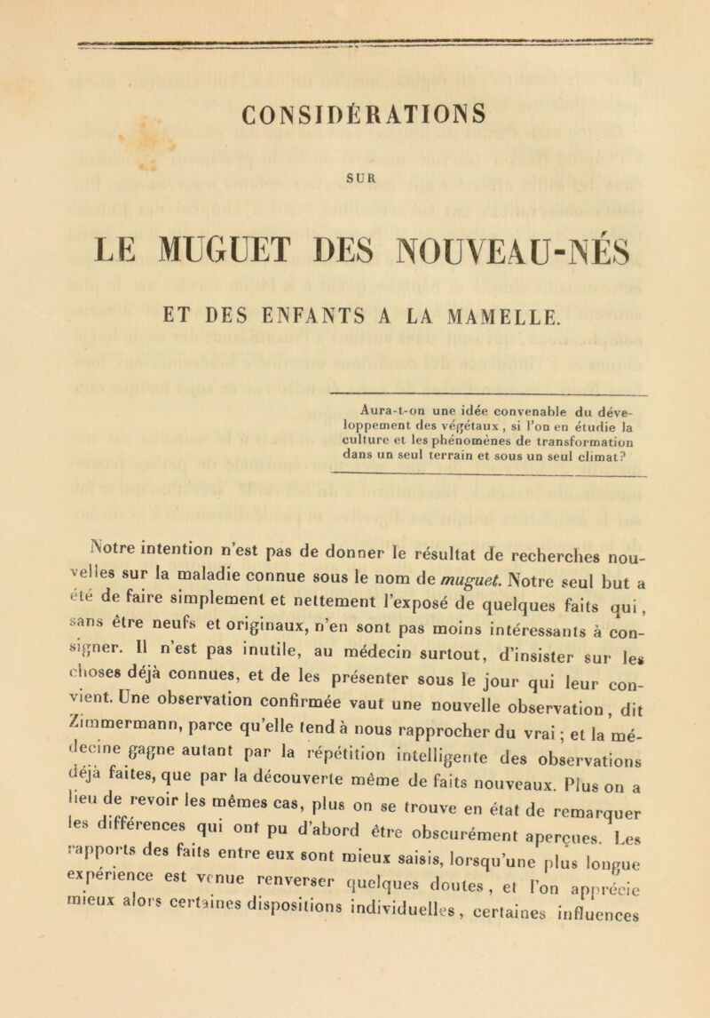 CONSIDfiRATIOINS SUR LE MUGUET DES NOUVEAU-jNES ET DES ENFANTS A LA MAMELLE. Aura-t-on une idee convenable du deve- loppement des vegetaux , si 1’oq en etudie Ia culture et les phenomenes de transformation dans un seul terrain et sous un seul elimat? Aotre intention n’est pas de donner le resultat de reeherches nou- velles sur Ia maladie eonnue sous le nom de muguet. Notre seul but a ete de faire simplement et nettement 1’expose de quelques faits qui . sans etre neufs et originaux, n’en sont pas moins interessants a con- signer. 11 n est pas inutile, au medecin surtout, d’insister sur le* clioses deja connues, et de les presenter sous le jour qui leur con- vient Une observation confirmee vaut une nouvelle observation, dit Zunmermann, parce quelle lend a nous rapprocher du vrai • et la me ilecine gagne autant par la repetition intelligente des observations deja faites, que par la decouverte mdme de faits nouveaux. Plus on a beu de -evoir les m£mes cas, plus on se trouve en e.at de remarquer les differences qui ont pu dabord dtre obscurement apercues Le, rapports des faUs entre eux sont rnieux saisis, lorsquune plus longue experience est vrnue renverser quelques doutes , et l’on apnrecie uneux alors certa.ncs dispositions individuelles, certaines influenccs