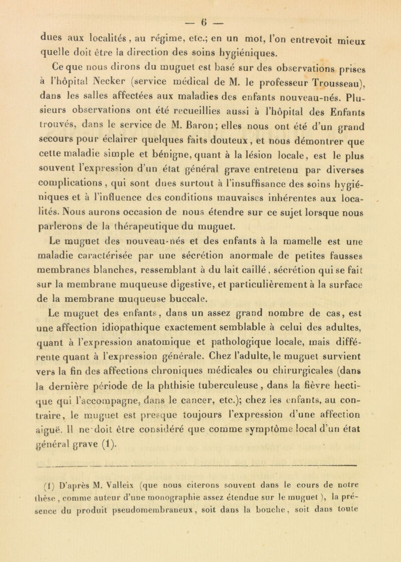 dues aux localites , au regime, elc.; en un mot, l’on entrevoit mieux quelle doit etre ia direction des soins hygieniques. Ce que nous dirons du muguet est base sur des observations prises a 1’hopital Necker (service medical de M. le professeur Trousseau), dans les salies affectees aux maladies des enfants nouveau-nes. Plu- sieurs observations ont ete recueillies aussi a rhopital des Enfants trouves, dans le service de M. Baron; elles nous ont ete d’un grand secours pour eclairer quelques faits douteux, et nous demontrer que cetle maladie simple et benigne, quant a la lesion locale, est le plus souvent lexpression d un etat general grave entrelenu par diverses complications , qui sont dues surtout a 1’insuffisance des soins hygie- niques et a 1’influence des conditions mauvaises inherentes aux loca- lites. Nous aurons occasion de nous etendre sur ce sujet lorsque nous parlerons de la therapeutique du muguet. Le muguet des nouveau-nes et des enfants a la mamelle est une maladie caracterisee par une secretion anormale de petites fausses membranes blanches, ressemblant a du lait caiIle, secretion qui se fait sur la membrane muqueuse digestive, et particulierement a la surface de la membrane muqueuse buccale, Le muguet des enfants, dans un assez grand nombre de cas, est une affection idiopathique exactement semblable a celui des adultes, quant a 1’expression anatomique et pathologique locale, mais diffe- rente quant a 1’expression generale. Chez 1’adulte, le muguet survient vers la fin des affections ehroniques medicales ou chirurgicales (dans la derniere periode de la phthisie luberculeuse, dans la bevre hecti- que qui Taccompagne, dans le cancer, ete.); chez les enfants, au con- traire, le muguet est presque toujours 1’expression d’une affection aigue. 11 ne doit etre considere que comme symptome local d’un etat general grave (1). (1) D’apres M. Valleix (que nous citerons souvent dans le cours de notre these , comme auteur d’une monographie assez etendue sur le muguet), la pre- sence du produit pseudomembraneux, soit dans la bouche, soit dans loule