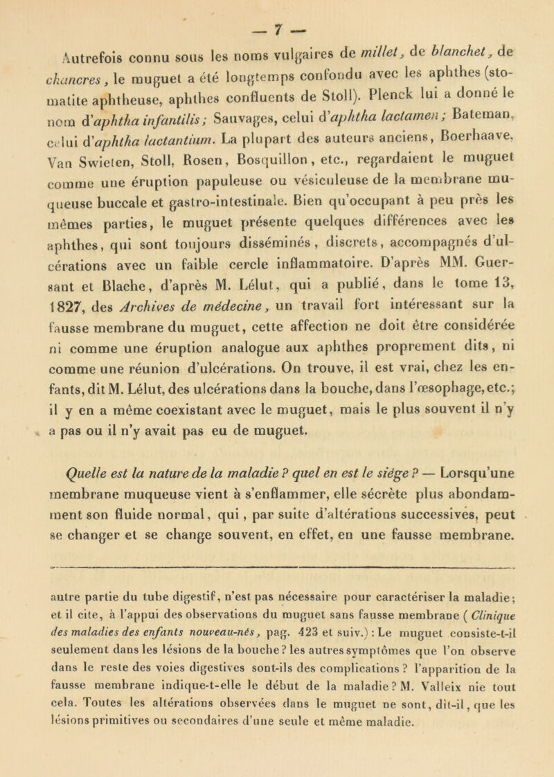 Autrefois connu sons les noms vulgaires de millet, de blanchet, de c ha neres, le rauguet a ete longtemps confondu avec les aplithes (sto- matite aphtheuse, aphthes confluents de Stoll). Plenck lui a donne le nom d'aphtha infantilis; Sauvages, celui lY aphtha laetamen; Bateman, ce lui tfaphtha lactantium. La plupart des auteurs anciens, Boerhaave, Van Swielen, Stoll, Rosen, Bosquillon, etc., regardaient le muguet comme une eruption papuleuse ou vesiculeuse de la membrane inu- queuse buccale et gastro-intestinale. Bien qu’occupant a peu pres les memes parties, le muguet presente quelques differences avec les aphthes, qui sont tonjours dissemines, discrets, accompagnes dul- eerations avec un faible cercie inflammatoire. D’apres MM. Guer- sant et Blache, d’apres M. Lelut, qui a publie, dans le tome 13, 1827, des Archives de mddecine, un travail fort interessant sur la iausse membrane du muguet, cette affection ne doit etre consideree ni comme une eruption analogue aux aphthes proprement dits, ni comme une reunion d ulcerations. On trouve, ii est vrai, chez les en- 1'ants, dit M. Lelut, des ulcerations dans la bouche, dans l’oesophage,etc.; il y en a meme coexistant avec le muguet, mais le plus souvent il n’y a pas ou il n’y avait pas eu de muguet. Quelle est la nature de la maladie P quel en est le sidge P — Lorsqu’une membrane muqueuse vient a senflammer, elle secrete plus abondam- ment son fluide normal, qui, par suite d’alterations successives, peut se changer et se change souvent, en effet, en une fausse membrane. autre partie du tube digestif, n’est pas necessaire pour caracteriser la maladie; et il cite, a 1’appui des observatious du muguet sans fausse membraDe ( Clinique des maladies des cnfants noweau-nts, pag. 423 et suiv.): Le muguet consiste-t-il seulement dans les lesions de la bouche? les autressymplomes que l’on observe dans le reste des voies digeslives sont-ils des complicalions ? 1’apparition de la fausse membrane indique*t-elle le debut de la maladie ? M. Valleix nie tout cela. Toutes les alterations observees dans le muguet ne sont, dlt-il, que les lesions primitives ou secondaires d’une seule et meme maladie.