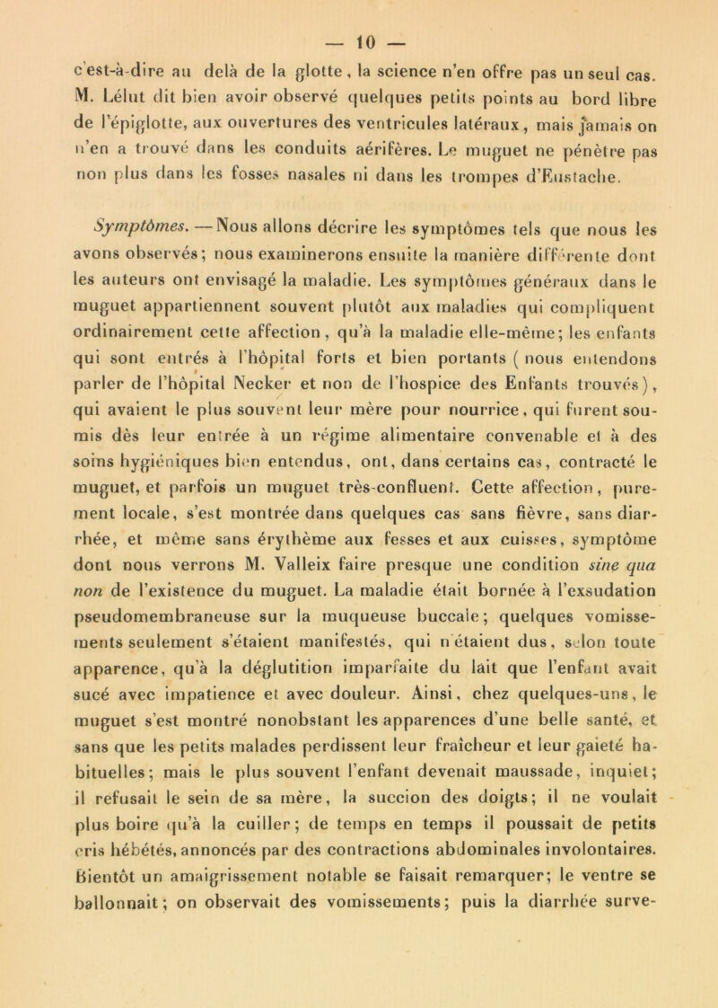 eest-adire au dela de la glotte, la science n’en offre pas unseul cas. M. Lelut dit bien avoir observe quelques petits points au bord libre de lepiglotte, aux ouvertures des ventricules lateraux, mais jamais on u’en a trouve dans les conduits aeriferes. Le muguet ne penetre pas non plus dans les fosses nasales ni dans les trompes d’Eustache. Symptdmes. —Nous allons decrire les symptomes tels que nous les avons observes; nous exatninerons ensuite la maniere differente dont les auteurs ont envisage la raaladie. Les symptomes generaux dans le muguet appartiennent souvent plutot aux maladies qui compliquent ordinairement cette affection, qu’a la maladie elle-meme; les enfants qui sont entres a fhopital forts et bien portants ( nous entendons parier de Fhopital Necker et r»on de 1’hospice des Enfants trouves), qui avaient le plus souvent leur mere pour noui‘rice, qui furent sou- mis des leur entree a un regime alimentaire eonvenable et a des soins hygieniques bien entendus, ont, dans cerlains eas, contracte le muguet, et parfois un muguet tres confluenl. Cette affection, [)ure- ment locale, s’est montree dans quelques cas sans fievre, sans diar- rhee, et menae sans erytheme aux fesses et aux cuisses, symptome dont nous verrons M. Yalleix faire presque une condition sine qua non de 1’existence du muguet. La maladie etait bornee a Texsudation pseudomembraneuse sur la muqueuse buccaie; quelques vomisse- ments seulement s’etaient manifestes, qui n etaient dus, selon toute apparence, qu a la deglutition imparfaite du lait que renfant avait suce avec impatience et avec douleur. Ainsi, cbez quelques-uns, le muguet s’est montre nonobslant les apparences d’une belle sante, et sans que les petits malades perdissent leur fraicheur et leur gaiete ha- bituelles; mais le plus souvent 1’enfant devenait maussade, inquiet; il refusait le sein de sa mere, la succion des doigts; il ne voulait plus boire qu’a la cuiller; de temps en temps il poussait de petits eris hebetes, annonces par des contractions abdominales involontaires. Bientot un amaigrissement notable se faisait remarquer; le ventre se ballonnait; on observait des vomissements; puis la diarrhee surve-