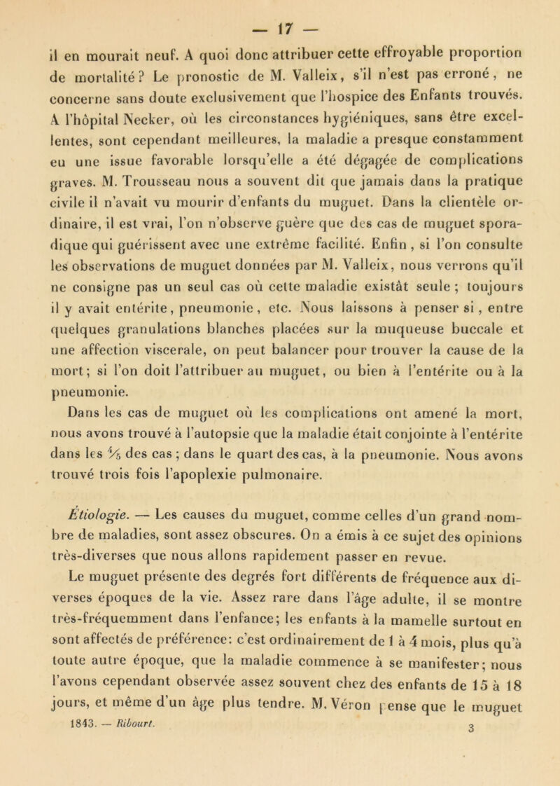 il en mourait neuF. A quoi donc attribuer cette effroyable proportion de mortalite ? Le pronostic de M. Valleix, sil n est pas errone, ne concerne sans doute exclusivement que 1’liospice des Enfants trouves. A l’hopital Necker, ou les circonstances hygieniques, sans etre excel- lentes, sont cependant meillcures, la inaladie a presque constamment eu une issue favorable lorsqu’elle a ete degagee de complications graves. M. Trousseau nous a souvent dit que jamais dans la pratique civile il n’avait vu raourir d enfants du muguet. Dans la clientele or- dinaire, il est vrai, l’on n’observe guere que des cas de muguet spora- dique qui guerissent avec une extreme facilite. Enfin , si l’on consulte les observations de muguet donnees par M. Valleix, nous verrons qu ii ne consigne pas un seul cas ou cette maladie existat seule ; toujours il y avait enterite, pneumonie, etc. Nous laissons a penser si, entre quelques granulations blanches placees sur la muqueuse buccale et une aFFection viscerale, on peut balancer pour trouver la cause de la mort; si l’on doit 1’attribuer au muguet, ou bien a 1’enterite ou a la pneumonie. Dans les cas de muguet ou les complications ont amene la mort, nous avons trouve a 1’autopsie que la maladie etail conjointe a 1’enterite dans les V5 des cas ; dans le quart des cas, a la pneumonie. Nous avons trouve trois fois 1’apoplexie pulmonaire. t Etiologie. — Les causes du muguet, comme celles d’un grand nom- bre de maladies, sont assez obscures. On a emis a ce sujet des opinions tres-diverses que nous allons rapidement passer en revue. Le muguet presenle des degres Fort difFerents de frequence aux di- verses epoques de la vie. Assez rare dans lage adulte, il se montre tres-frequemment dans 1’enfance; les enfants a la mamelle surtout en sont afFectes de preFerence: c’est ordinairement de 1 a 4 mois, plus qua toute autre epoque, que la maladie comraence a se maniFester; nous Tavons cependant observee assez souvent chez des enFants de 15 a 18 jours, et meme d’un age plus tendre. M. Veron | ense que le muguet 1843. — Ribourt. o