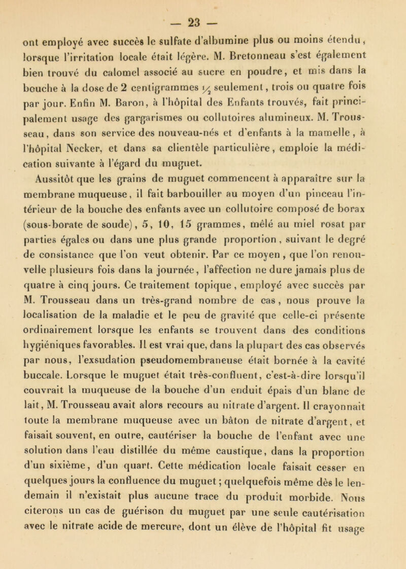 ont employe avec succes lo sulfate dalbumine plus ou moins etendu, lorsque l’irritatlon locale etait legere. M. Bretonneau s est egalement bien trouve du calomel associe au suere en poudre, et mis dans Ia bcuclie a Ia dose de 2 cenligrammes y2 seulemenl, trois ou quatre fois par jour. Enfin M. Baron, a Lhopital des Enfants trouves, fait princ:- paleraent usage des gargarismes ou collutoires alumineux. M. Trous- seau, dans son Service des nouveau-nes et d’enPants a Ia mamelle , a Lhopital INecker, et dans sa clientele particuliere, emploie Ia medi- cation suivante a 1’egard du muguet. Aussitot que les grains de muguet eommencent a apparaitre sur Ia membrane muqueuse, il fait barbouiller au moyen d’un pinceau Lin- t^rieur de la bouche des enfants avec un collutoire compose de borax (sous-borate de soude), 5, 10, 15 grammes, mele au miel rosat par parties egales ou dans une plus grande proportion , suivant le degre de consistance que Lon veut obtenir. Par ce moyen , que I on renou- velle plusieurs fois dans la journee, 1’affection ne dure jamais plus de quatre a cinq jours. Ce traitement topique, employe avec succes par M. Trousseau dans un tres-grand nombre de cas , nous prouve la Jocalisation de la maladie et le peu de gravite que celle-ci presente ordinairement lorsque les enfants se trouvent dans des conditions hygieniques favorables. 11 est vrai que, dans la plupart des cas observes par nous, 1’exsudation pseudomembraneuse etait born^e a la cavite buccale. Lorsque le muguet etait tres-confluent, c’est-a-dire lorsqu’il couvrait la muqueuse de la bouche d’un enduit epais d un blanc de lait, M. Trousseau avait alors recours au nitrate d’argent. 11 crayonnait toute la membrane muqueuse avec un baton de nitrate d’argent, et faisait souvent, en outre, cauteriser la bouche de 1’enfant avec une solution dans 1’eau dislillee du meme caustique, dans la proportion d’un sixieme, d’un quart. Celte medication locale faisait cesser en quelques jours la confluence du muguet; quelquefois m£me des le len- demain il n’existait plus aucune trace du produit morbide. Nous citerons un cas de guerison du muguet par une seule cauterisation avec le nitrate acide de mercure, dont un eleve de Thopital fit usage