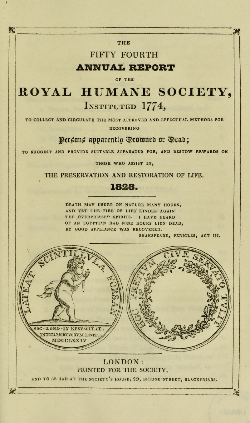 M THE FIFTY FOURTH ANNUAL REPORT OF THE ROYAL HUMANE SOCIETY, Instituted 1774, TO COLLECT AND CIRCULATE THE MOST APPROVED AND EFFECTUAL METHODS FOR RECOVERING apparent^ ©rotoneti ou ©eab; TO SUGGEST AND PROVIDE SUITABLE APPARATUS FOR, AND BESTOW REWARDS ON THOSE WHO ASSIST IN, THE PRESERVATION AND RESTORATION OF LIFE. 1828. DEATH MAY USURP ON NATURE MANY HOURS, AND YET THE FIRE OF LIFE KINDLE AGAIN THE OVERPRESSED SPIRITS. I HAVE HEARD OF AN EGYPTIAN HAD NINE HOURS LIEN DEAD, BY GOOD APPLIANCE WAS RECOVERED. SHAKSPEARE, PERICLES, ACT III. LONDON: PRINTED FOR THE SOCIETY, AND TO BE HAD AT THE SOCIETY’S HOUSE, 29, BRIDGE-STREET, BLACKFRIARS.