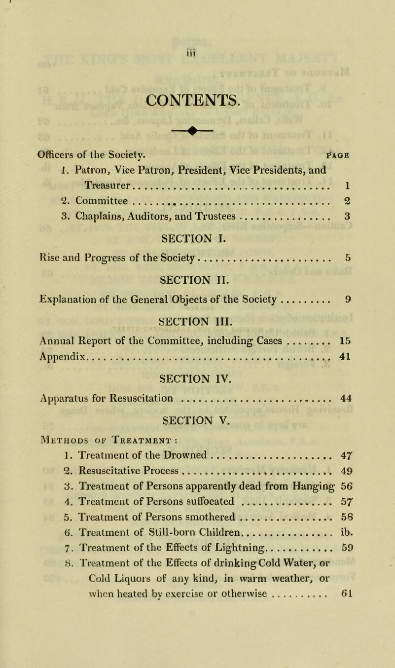 CONTENTS. Officers of the Society. £aqe 1. Patron, Vice Patron, President, Vice Presidents, and Treasurer 1 2. Committee 2 3. Chaplains, Auditors, and Trustees 3 SECTION I. Rise and Progress of the Society 5 SECTION II. Explanation of the General Objects of the Society 9 SECTION III. Annual Report of the Committee, including Cases 15 Appendix 41 SECTION IV. Apparatus for Resuscitation 44 SECTION V. Methods of Treatment : 1. Treatment of the Drowned 47 2. Resuscitative Process 49 3. Treatment of Persons apparently dead from Hanging 56 4. Treatment of Persons suffocated 57 5. Treatment of Persons smothered 58 6. Treatment of Still-born Children ib. 7. Treatment of the Effects of Lightning. 59 8. Treatment of the Effects of drinking Cold Water, or Cold Liquors of any kind, in warm weather, or when heated by exercise or otherwise 61