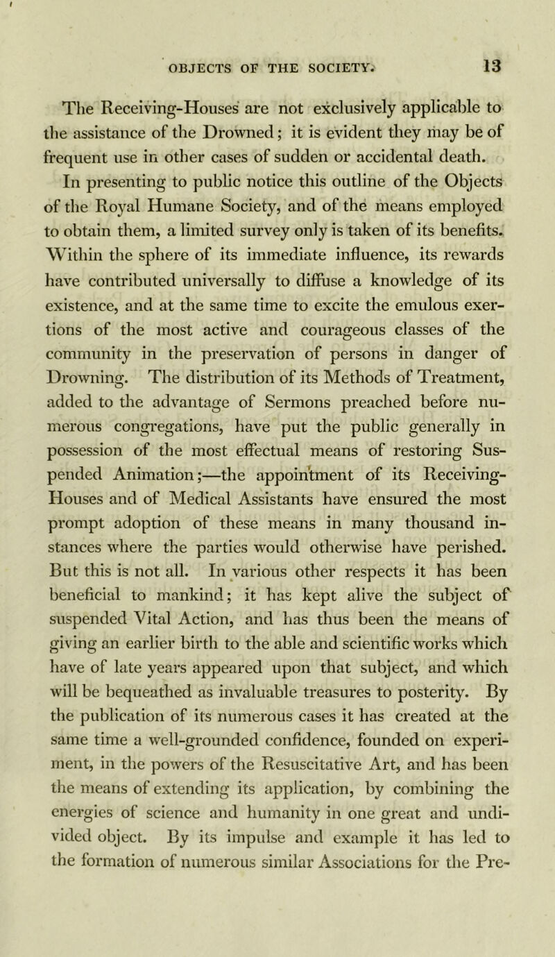 The Receiving-Houses are not exclusively applicable to the assistance of the Drowned; it is evident they may be of frequent use in other cases of sudden or accidental death. In presenting to public notice this outline of the Objects of the Royal Humane Society, and of the means employed to obtain them, a limited survey only is taken of its benefits. Within the sphere of its immediate influence, its rewards have contributed universally to diffuse a knowledge of its existence, and at the same time to excite the emulous exer- tions of the most active and courageous classes of the community in the preservation of persons in danger of Drowning. The distribution of its Methods of Treatment, added to the advantage of Sermons preached before nu- merous congregations, have put the public generally in possession of the most effectual means of restoring Sus- pended Animation;—the appointment of its Receiving- Houses and of Medical Assistants have ensured the most prompt adoption of these means in many thousand in- stances where the parties would otherwise have perished. But this is not all. In various other respects it has been beneficial to mankind; it has kept alive the subject of suspended Vital Action, and has thus been the means of giving an earlier birth to the able and scientific works which have of late years appeared upon that subject, and which will be bequeathed as invaluable treasures to posterity. By the publication of its numerous cases it has created at the same time a well-grounded confidence, founded on experi- ment, in the powers of the Resuscitative Art, and has been the means of extending its application, by combining the energies of science and humanity in one great and undi- vided object. By its impulse and example it has led to the formation of numerous similar Associations for the Pre-