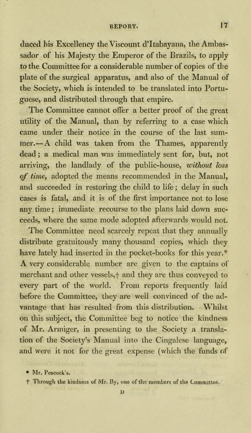 duced his Excellency the Viscount d’ltabayana, the Ambas- sador of his Majesty the Emperor of the Brazils, to apply to the Committee for a considerable number of copies of the plate of the surgical apparatus, and also of the Manual of the Society, which is intended to be translated into Portu- guese, and distributed through that empire. The Committee cannot offer a better proof of the great utility of the Manual, than by referring to a case which came under their notice in the course of the last sum- mer.—A child was taken from the Thames, apparently dead; a medical man was immediately sent for, but, not arriving, the landlady of the public-house, withoitt loss of time, adopted the means recommended in the Manual, and succeeded in restoring the child to life; delay in such cases is fatal, and it is of the first importance not to lose any time: immediate recourse to the plans laid down suc- ceeds, where the same mode adopted afterwards would not. The Committee need scarcely repeat that they annually distribute gratuitously many thousand copies, which they have lately had inserted in the pocket-books for this year.* A very considerable number are given to the captains of merchant and other vessels,f and they are thus conveyed to every part of the world. From reports frequently laid before the Committee, they are well convinced of the ad- vantage that has resulted from this distribution. Whilst on this subject, the Committee beg to notice the kindness of Mr. Armiger, in presenting to the Society a transla- tion of the Society’s Manual into the Cingalese language, and were it not for the great expense (which the funds of * Mr. Peacock's. + Through the kindness of Mr. ]3y, one of the members of the Committee. X>