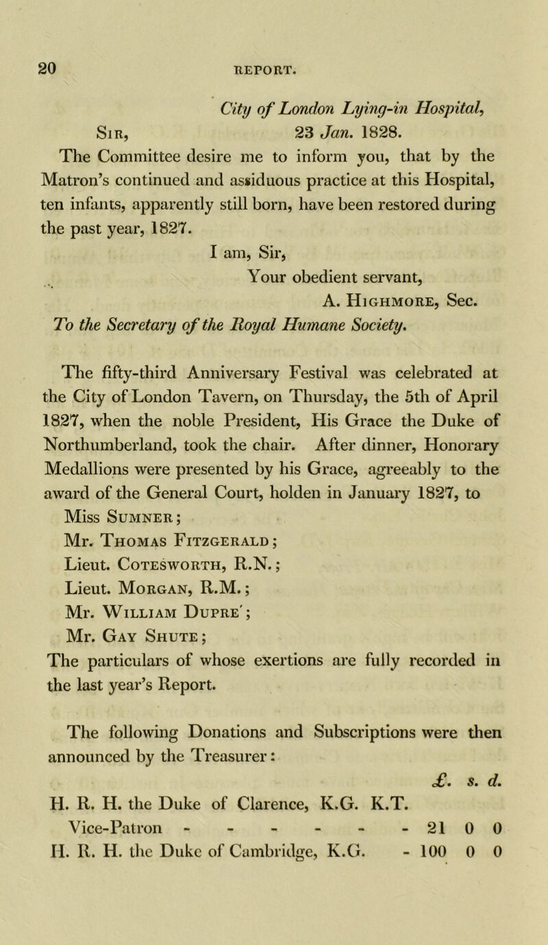 City of London Lying-in Hospital, Sir, 23 Jan. 1828. The Committee desire me to inform you, that by the Matron’s continued and assiduous practice at this Hospital, ten infants, apparently still born, have been restored during the past year, 1827. I am, Sir, Your obedient servant, A. Highmore, Sec. To the Secretary of the Royal Humane Society. The fifty-third Anniversary Festival was celebrated at the City of London Tavern, on Thursday, the 5th of April 1827, when the noble President, His Grace the Duke of Northumberland, took the chair. After dinner, Honorary Medallions were presented by his Grace, agreeably to the award of the General Court, holden in January 1827, to Miss Sumner; Mr. Thomas Fitzgerald; Lieut. Cotesworth, R.N.; Lieut. Morgan, R.M.; Mr. William Dupre'; Mr. Gay Shute; The particulars of whose exertions are fully recorded in the last year’s Report. The following Donations and Subscriptions were then announced by the Treasurer: £. s. d. H. R. H. the Duke of Clarence, K.G. K.T. Vice-Patron - - - - - - 2100 H. R. H. the Duke of Cambridge, K.G. - 100 0 0