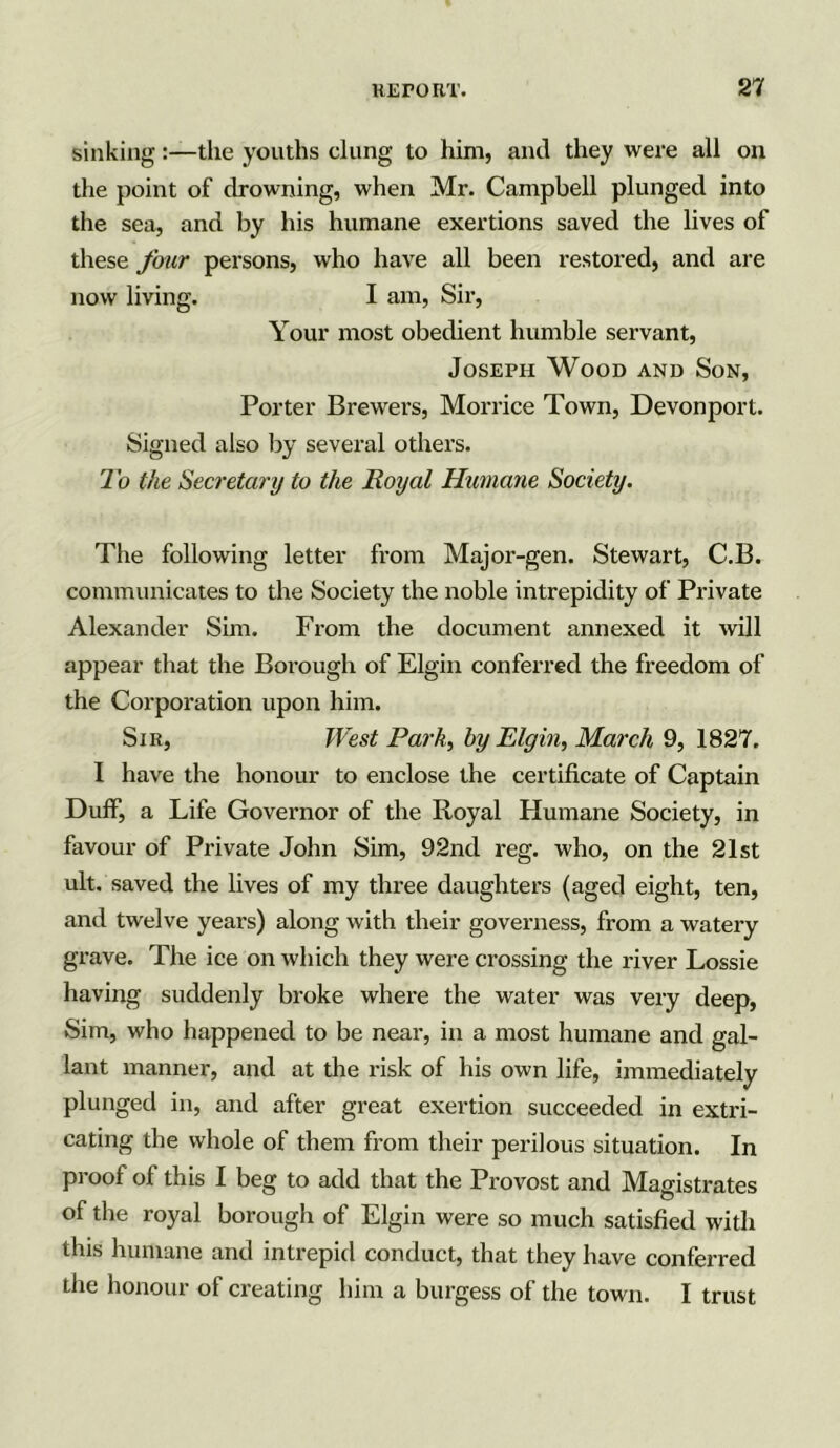 sinking:—the youths clung to him, and they were all on the point of drowning, when Mr. Campbell plunged into the sea, and by his humane exertions saved the lives of these four persons, who have all been restored, and are now living. I am, Sir, Your most obedient humble servant, Joseph Wood and Son, Porter Brewers, Morrice Town, Devonport. Signed also by several others. To the Secretary to the Royal Humane Society. The following letter from Major-gen. Stewart, C.B. communicates to the Society the noble intrepidity of Private Alexander Sim. From the document annexed it will appear that the Borough of Elgin conferred the freedom of the Corporation upon him. Sir, West Park, by Elgin, March 9, 1827. I have the honour to enclose the certificate of Captain Duff, a Life Governor of the Royal Humane Society, in favour of Private John Sim, 92nd reg. who, on the 21st ult. saved the lives of my three daughters (aged eight, ten, and twelve years) along with their governess, from a watery grave. The ice on which they were crossing the river Lossie having suddenly broke where the water was very deep, Sim, who happened to be near, in a most humane and gal- lant manner, and at the risk of his own life, immediately plunged in, and after great exertion succeeded in extri- cating the whole of them from their perilous situation. In proof of this I beg to add that the Provost and Magistrates of the royal borough of Elgin were so much satisfied with this humane and intrepid conduct, that they have conferred the honour of creating him a burgess of the town. I trust