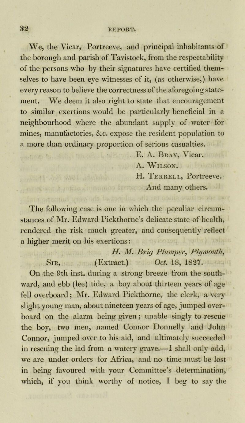 We, the Vicar, Portreeve, and principal inhabitants of the borough and parish of Tavistock, from the respectability of the persons who by their signatures have certified them- selves to have been eye witnesses of it, (as otherwise,) have every reason to believe the correctness of the aforegoing state- ment. We deem it also right to state that encouragement to similar exertions would be particularly beneficial in a neighbourhood where the abundant supply of water for mines, manufactories, &c. expose the resident population to a more than ordinary proportion of serious casualties. E. A. Bray, Vicar. A. Wilson. H. Terrell, Portreeve. And many others. The following case is one in which the peculiar circum- stances of Mr. Edward Pickthorne’s delicate state of health, rendered the risk much greater, and consequently reflect a higher merit on his exertions: H. M. Brig Plumper, Plymouth, Sir, (Extract.) Oct. 18, 1827. On the 9th inst. during a strong breeze from the south- ward, and ebb (lee) tide, a boy about thirteen years of age fell overboard; Mr. Edward Pickthorne, the clerk, a very slight young man, about nineteen years of age, jumped over- board on the alarm being given; unable singly to rescue the boy, two men, named Connor Donnelly and John Connor, jumped over to his aid, and ultimately succeeded in rescuing the lad from a watery grave.—I shall only add, we are under orders lor Africa, and no time must be lost in being favoured with your Committee’s determination, which, if you think worthy of notice, I beg to say the