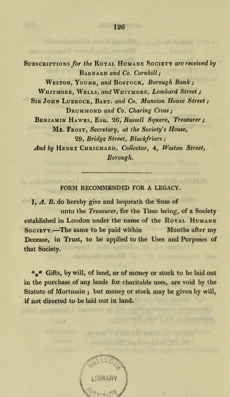 Subscriptions for the Royal Humane Society are received by Barnard and Co. Cornhill; Weston, Young, and Bostock, Borough Bank ; Whitmore, Wells, and Whitmore, Lombard Street ; Sir John Lubbock, Bart, and Co. Mansion House Street; Drummond and Co. Charing Cross; Benjamin Hawes, Esq.. 26, Russell Square, Treasurer ; Mr. Frost, Secretary, at the Society’s House, 29, Bridge Street, Blackfriars ; And by Henry Chrichard, Collector, 4, Weston Street, Borough. FORM RECOMMENDED FOR A LEGACY. I, A. B. do hereby give and bequeath the Sum of unto the Treasurer, for the Time being, of a Society established in London under the name of the Royal Humane Society.—The same to be paid within Months after my Decease, in Trust, to be applied to the Uses and Purposes of that Society. *** Gifts, by will, of land, or of money or stock to be laid out in the purchase of any lands for charitable uses, are void by the Statute of Mortmain ; but money or stock may be given by will, if not directed to be laid out in land.