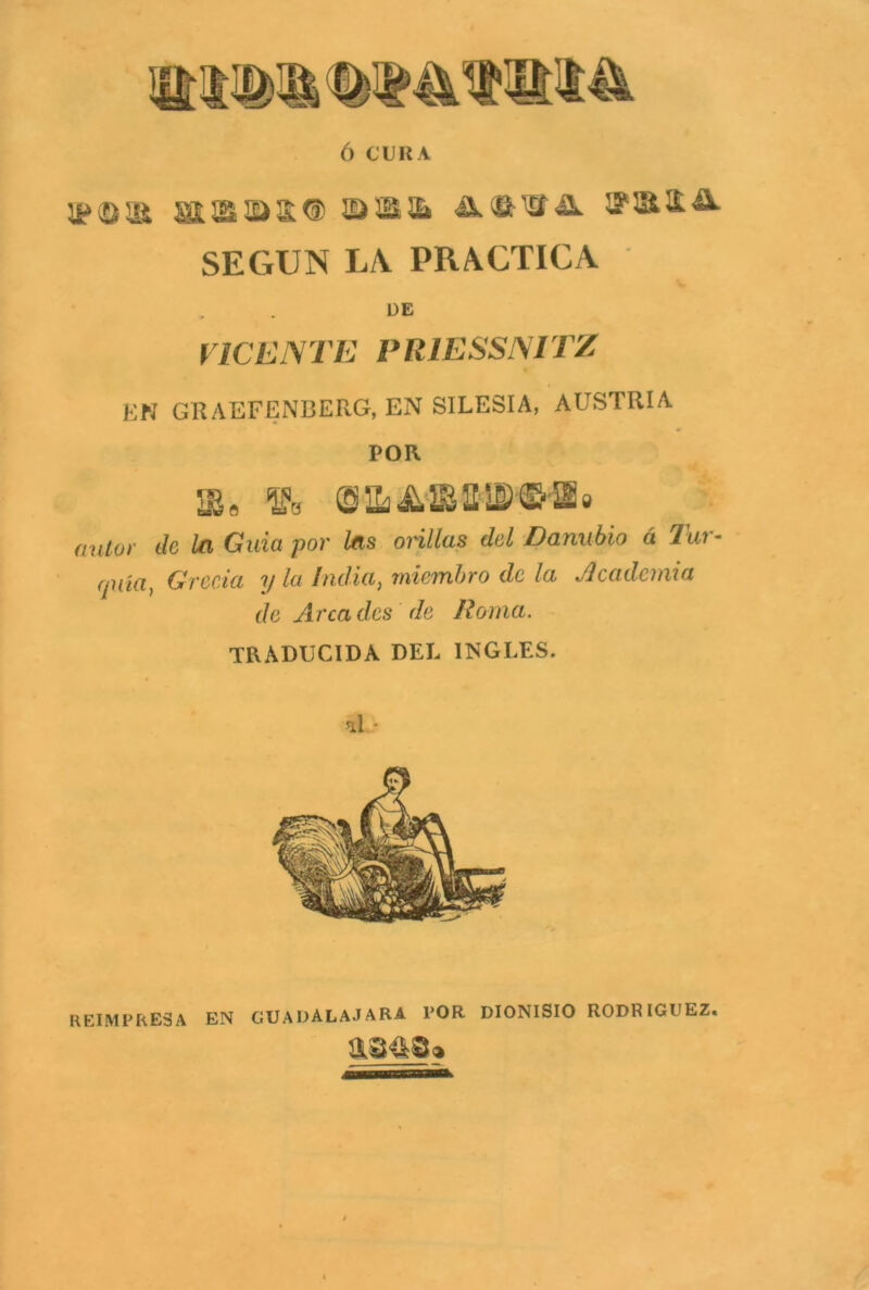 Ó CURA SEGUN LA PRACTICA DE VICENTE PR1ESSNITZ EN GRAEFENBERG, EN SILESIA, AUSTRIA POR 5Se ffl, fíM/or Je ¿n Guia por tos ori/te efcJ Danubio á Tur- quía, Grecia y la India ¡miembro de la Academia de Arca des de Roma. TR. ADUCIDA DEL INGLES. al - REIMPRESA EN GUADALAJARA POR DIONISIO RODRIGUEZ. asa©»