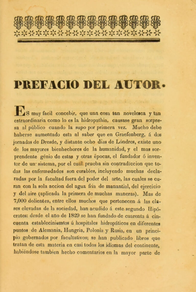 w w w w 0S A A ' 0 x*# * ^ ' 0 .1 k ^ x ik a PREFACIO DEL AUTOR. E S muy fácil concebir, que una cosa tan novelesca y tan estraordinaria como lo es la hidropathia, causase gran sorpre- sa al público cuando la supo por primera vez. Mucho debe haberse aumentado esta al saber que en Graefenberg, á dos jornadas de Dresde, y distante ocho dias de Londres, existe uno de los mayores bienhechores de la humanidad, y el mas sor- prendente genio de estas y otras épocas, el fundador ó inven- tor de un sistema, por el cual prueba sin contradicción que to- das las enfermedades son curables, incluyendo muchas decla- radas por la facultad fuera del poder del arte, las cuales se cu- ran con la sola acción del agua fria de manantial, del ejercicio y del aire (aplicada la primera de muchas maneras). Mas de 7,000 dolientes, entre ellos muchos que pertenecen á las cla- ses elevadas de la sociedad, han acudido á este segundo Hipó- crates: desde el ano de 1829 se han fundado de cuarenta á cin- cuenta estableciniemtos ú hospitales hidropáticos en diferentes puntos de Alemania, Hungria, Polonia y Rusia, en un princi- pio gobernados por facultativos; se han publicado libros que tratan de esta materia en casi todos los idiomas del continente, habiéndose también hecho comentarios en la mayor parte de