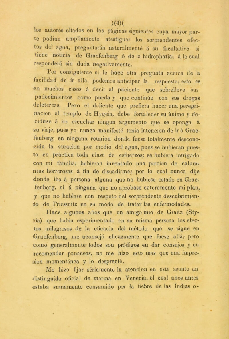 los autores citados en las paginas siguientes cuya mayor par- te podian ampliamente atestiguar los sorprendentes efec- tos del agua, preguntarán naturalmente á su facultativo si tiene noticia de Graefenberg ó de la hidrophatia; á lo cual responderá sin duda negativamente. Por consiguiente si le hace otra pregunta acerca de la facilidad de ir allá, podemos anticipar la respuesta; esto es en muchos casos á decir al paciente que sobrelleve sus padecimientos como puedn y que continúe con sus drogas deletéreas. Pero el doliente que prefiera hacer una peregri- nación al templo de Hygeia, debe fortalecer su ánimo y de- cidirse á no escuchar ningún argumento que se oponga á su viaje, pues yo nunca manifesté tenia intención de irá Grae- fenberg en ninguna reunión donde fuese totalmente descono- cida la curación por medio del agua, pues se hubieran pues- to en práctica toda clase de esfuerzos; se hubiera intrigado con mi familia; hubieran inventado una porción de calum- nias horrorosas á fin de disuadirme; por lo cual nunca dije donde iba á persona alguna que no hubiese estado en Grae- fenberg, ni á ninguna que no aprobase enteramente mi plan, y que no hablase con respeto del sorprendente descubrimien- to de Priessniíz en su modo de tratar las enfermedades. Hace algunos anos que un amigo mió de Graitz (Sty- ria) que había esperimentado en su misma persona los efec- tos milagrosos de la eficacia del método que se sigue en Graefenberg, me aconsejó eficazmente que fuese allá; pero como generalmente todos son pródigos en dar consejos, y en recomendar panaceas, no me hizo esto mas que una impre- sión momentánea y lo desprecié. Me hizo fijar sériamente la atención en este asunto un distinguido oficial de marina en Venecia, el cual años antes estaba sumamente consumido por la fiebre de las Indias o-