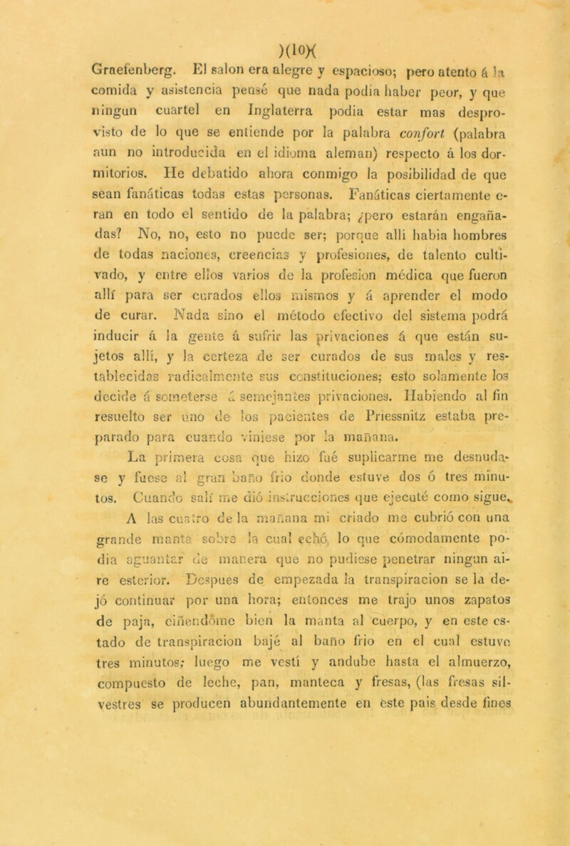 )(i°X Graefénberg. El salón era alegre y espacioso; pero atento á la comida y asistencia pense que nada podía haber peor, y que ningún cuartel en Inglaterra podía estar mas despro- visto de lo que se entiende por la palabra confort (palabra aun no introducida en el idioma aleman) respecto á los dor- mitorios. lie debatido ahora conmigo la posibilidad de que sean fanáticas todas estas personas. Fanáticas ciertamente e- ran en todo el sentido de la palabra; ¿pero estarán engaña- das? No, no, esto no puede ser; porque allí habia hombres de todas naciones, creencias y profesiones, de talento culti- vado, y entre ellos varios de la profesión médica que fueron allí para ser curados ello3 mismos y á aprender el modo de curar. Nada sino el método efectivo del sistema podrá inducir á la gente á sufrir las privaciones á que están su- jetos allí, y la certeza de ser curados de sus males y res- tablecidas radicalmente sus constituciones; esto solamente I03 decide á someterse á semejantes privaciones. Habiendo al fin resuelto ser uno de los pacientes cíe Priessnitz estaba pre- parado para cuando viniese por la mañana. La primera cosa que hizo fue suplicarme me desnuda* se y fuese al gran baño frió donde estuve dos 6 tres minu- tos. Cuando salí me dió instrucciones que ejecuté como sigue.. A las cuatro déla mañana mi criado me cubrió con una grande manta sobre la cual echó lo que cómodamente po- cha aguantar de manera que no pudiese penetrar ningún ai- re esterior. Después de empezada la transpiración se la de- jó continuar por una hora; entonces me trajo unos zapatos de paja, emendóme bien la manta al cuerpo, y en este es- tado de transpiración bajé al baño frió en el cual estuvo tres minutos; luego me vestí y andube hasta el almuerzo, compuesto de leche, pan, manteca y fresas, (las fresas sil- vestres se producen abundantemente en éste pais desde fines
