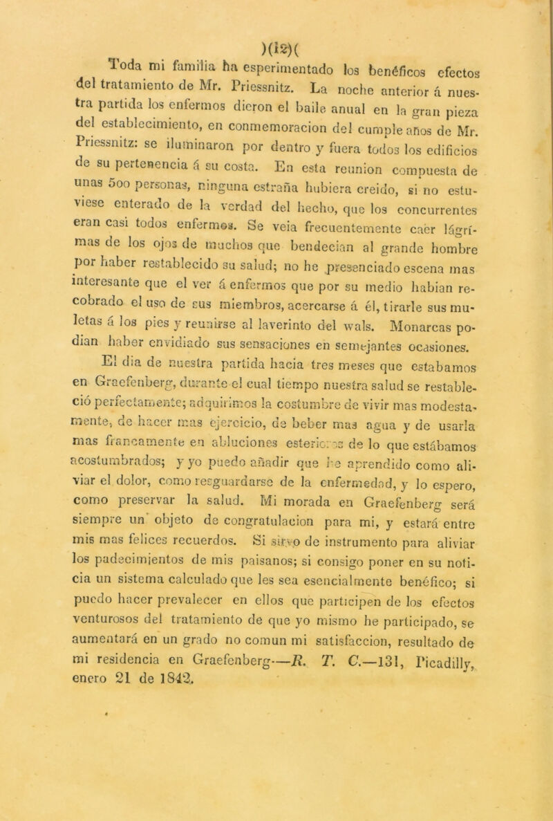 )<18)( Toda mi familia ha esperimentado los benéficos efectos del tratamiento de Mr. Priessnitz. La noche anterior á núes- tra partida los enfermos dieron el baile anual en la gran pieza del establecimiento, en conmemoración del cumple anos de Mr. Priessnitz: se iluminaron por dentro y fuera todos los edificios de su pertenencia á su costa. En esta reunión compuesta de unas 5oo personas, ninguna estraña hubiera creído, si no estu- viese enterado de la verdad del hecho, que los concurrentes eran casi todos enfermes. Se veia frecuentemente caer lágri- mas de los ojos de muchos que bendecían al grande hombre por haber restablecido su salud; no he presenciado escena mas interesante que el ver á enfermos que por su medio habían re- cobrado el uso de cus miembros, acercarse á él, tirarle sus mu- letas á los pies y reunirse al laverinto del wals. Monarcas po- dían haber envidiado sus sensaciones en semejantes ocasiones. Ei d.a de nuestra panicia hacia tres meses que estábamos en Graefenberg, durante el cual tiempo nuestra salud se restable- ció perfectamente; adquirimos la costumbre de vivir mas modesta- mente, oe hacer mas ejercicio, ue beber mas agua y de usarla mas francamente en abluciones esteric:~.c de lo que estábamos acostumbrados; y yo puedo añadir que re aprendido como ali- viar el dolor, como resguardarse de la enfermedad, y lo espero, como piesei *ai la saiud. Mi morada en Graefenberg será siempre un objeto de congratulación para mi, y estará entro mis mas felices recuerdos. Si sirvo de instrumento para aliviar los padecimientos de mis paisanos; si consigo poner en su noti- cia un sistema calculado que les sea esencialmente benéfico; si puedo hacer prevalecer en ellos que participen de los efectos venturosos del tratamiento de que yo mismo he participado, se aumentará en un grado no común mi satisfacción, resultado de mi residencia en Graefenberg—R. T. C.—131, Ficadilly, enero 21 de 1842.