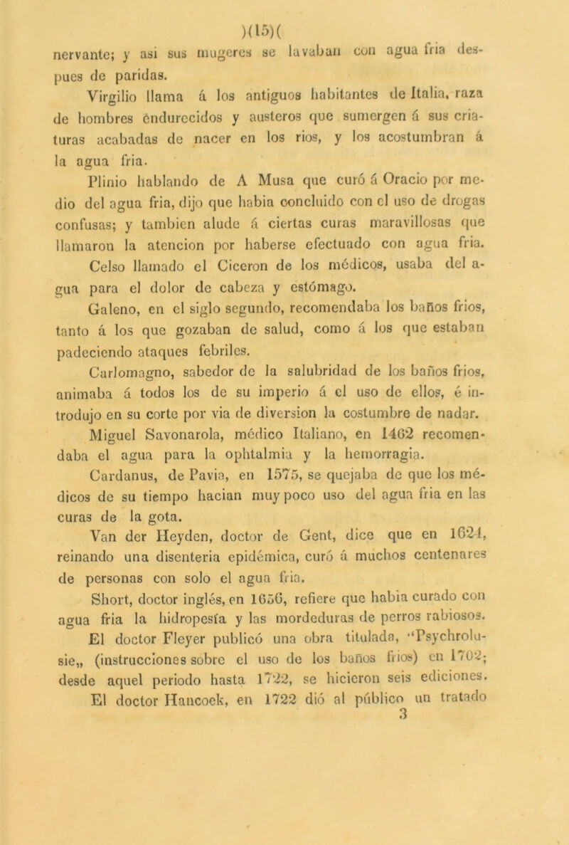 )<15)( nervantc; y asi sus mujeres se lavaban con agua liia des- pués de paridas. Virgilio llama á los antiguos habitantes de Italia, raza de hombres éndurecidos y austeros que sumergen á sus cria- turas acabadas de nacer en los rios, y los acostumbran á la agua fria. Plinio hablando de A Musa que curó á Oracio por me- dio del agua fria, dijo que habia concluido con el uso de drogas confusas; y también alude á ciertas curas maravillosas que llamaron la atención por haberse efectuado con agua fria. Celso llamado el Cicerón de los médicos, usaba del a- gua para el dolor de cabeza y estómago. Galeno, en el siglo segundo, recomendaba los baños fríos, tanto á los que gozaban de salud, como á los que estaban padeciendo ataques febriles. Curlomagno, sabedor de la salubridad de los baños fríos, animaba á todos los de su imperio á el uso de ellos, é in- trodujo en su corte por via de diversión la costumbre de nadar. Miguel Savonarola, módico Italiano, en I4G*2 recomen- daba el agua para la ophtalmia y la hemorragia. Cardanus, de Pavía, en 1575, se quejaba de que los mé- dicos de su tiempo hacían muy poco uso del agua fria en las curas de la gota. Van der Heyden, doctor de Gent, dice que en 1024, reinando una disenteria epidémica, curó á muchos centenares de personas con solo el agua fria. Short, doctor inglés, en 1650, refiere que habia curado con agua fria la hidropesía y las mordeduras de perros rabiosos. El doctor Fleyer publicó una obra titulada, ‘‘Psychrolu- sie„ (instrucciones sobre el uso de los baños 1»ios) en 1702; desde aquel periodo hasta 17*22, se hicieron seis ediciones. El doctor Hancoek, en 1722 dió al publico un tratado 3