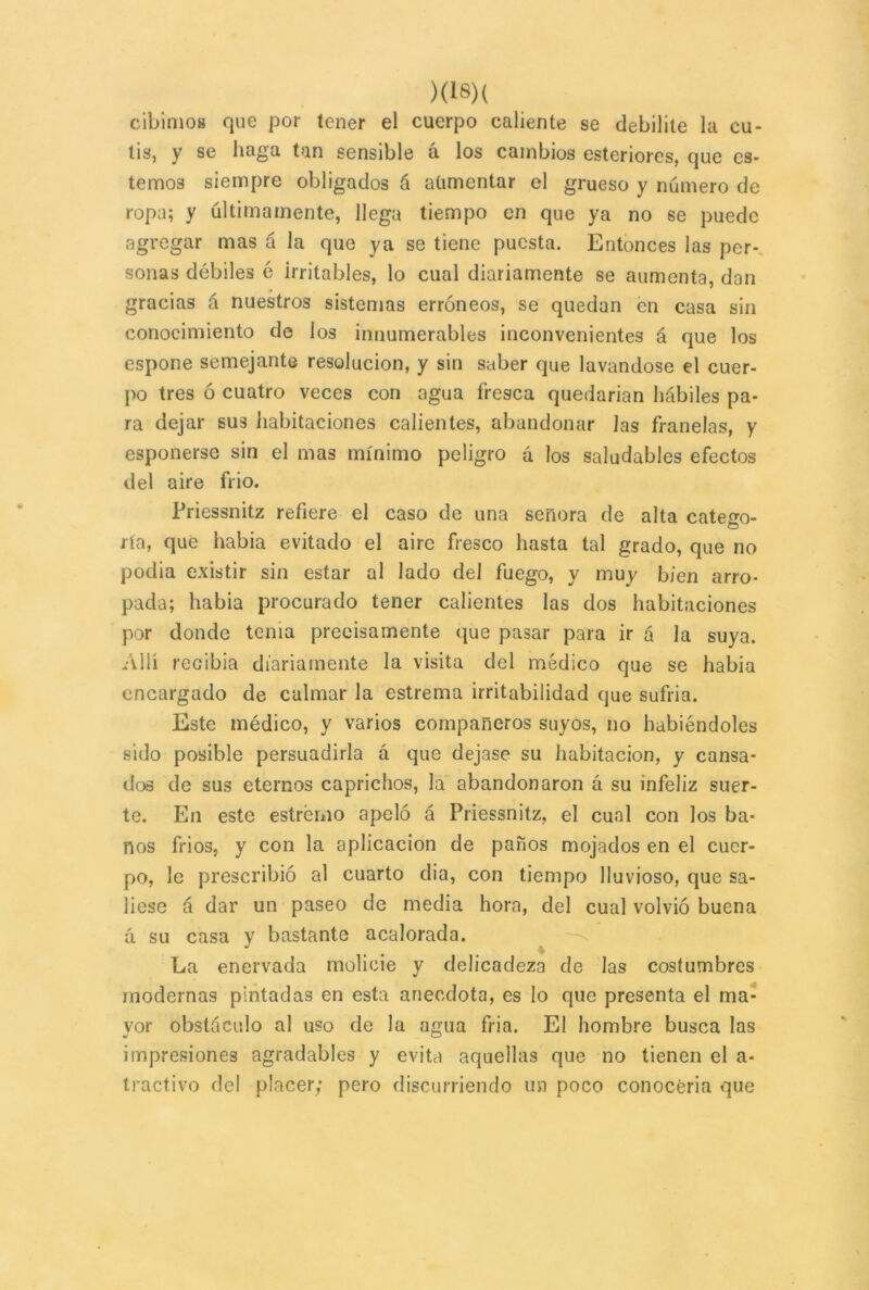 cu- cibimos que por tener el cuerpo caliente se debilite la tis, y se haga tan sensible á los cambios esteriores, que es- temos siempre obligados á aumentar el grueso y número de ropa; y últimamente, llega tiempo en que ya no se puede agregar mas á la que ya se tiene puesta. Entonces las per- sonas débiles é irritables, lo cual diariamente se aumenta, dan gracias á nuestros sistemas erróneos, se quedan én casa sin conocimiento de los innumerables inconvenientes á que los espone semejante resolución, y sin saber que lavándose el cuer- po tres ó cuatro veces con agua fresca quedarian hábiles pa- ra dejar sus habitaciones calientes, abandonar las franelas, y esponerse sin el mas mínimo peligro á los saludables efectos del aire frió. Priessnitz refiere el caso de una señora de alta cateto- O ría, que había evitado el aire fresco hasta tal grado, que no podía existir sin estar al lado del fuego, y muy bien arro- pada; había procurado tener calientes las dos habitaciones por donde tenia precisamente que pasar para ir á la suya. Allí recibía diariamente la visita del médico que se había encargado de calmar la estrema irritabilidad que sufría. Este médico, y varios compañeros suyos, no habiéndoles sido posible persuadirla á que dejase su habitación, y cansa- dos de sus eternos caprichos, la abandonaron á su infeliz suer- te. En este estrémo apeló á Priessnitz, el cual con los ba- ños fríos, y con la aplicación de paños mojados en el cuer- po, le prescribió al cuarto dia, con tiempo lluvioso, que sa- liese á dar un paseo de media hora, del cual volvió buena á su casa y bastante acalorada. La enervada molicie y delicadeza de las costumbres modernas pintadas en esta anécdota, es lo que presenta el ma- yor obstáculo al uso de la agua fria. El hombre busca las impresiones agradables y evita aquellas que no tienen el a- tractivo del placer; pero discurriendo un poco conocería que